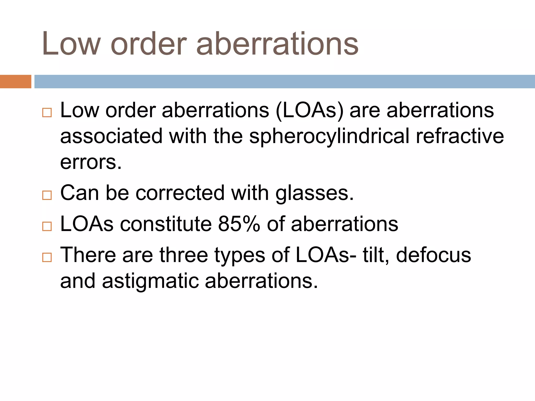 Low order aberrations
 Low order aberrations (LOAs) are aberrations
associated with the spherocylindrical refractive
errors.
 Can be corrected with glasses.
 LOAs constitute 85% of aberrations
 There are three types of LOAs- tilt, defocus
and astigmatic aberrations.
 