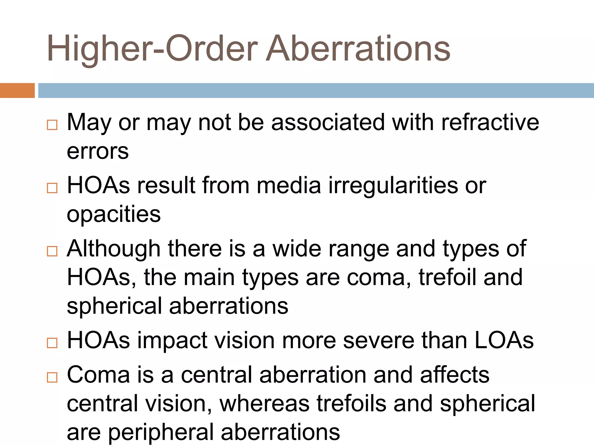 Higher-Order Aberrations
 May or may not be associated with refractive
errors
 HOAs result from media irregularities or
opacities
 Although there is a wide range and types of
HOAs, the main types are coma, trefoil and
spherical aberrations
 HOAs impact vision more severe than LOAs
 Coma is a central aberration and affects
central vision, whereas trefoils and spherical
are peripheral aberrations
 