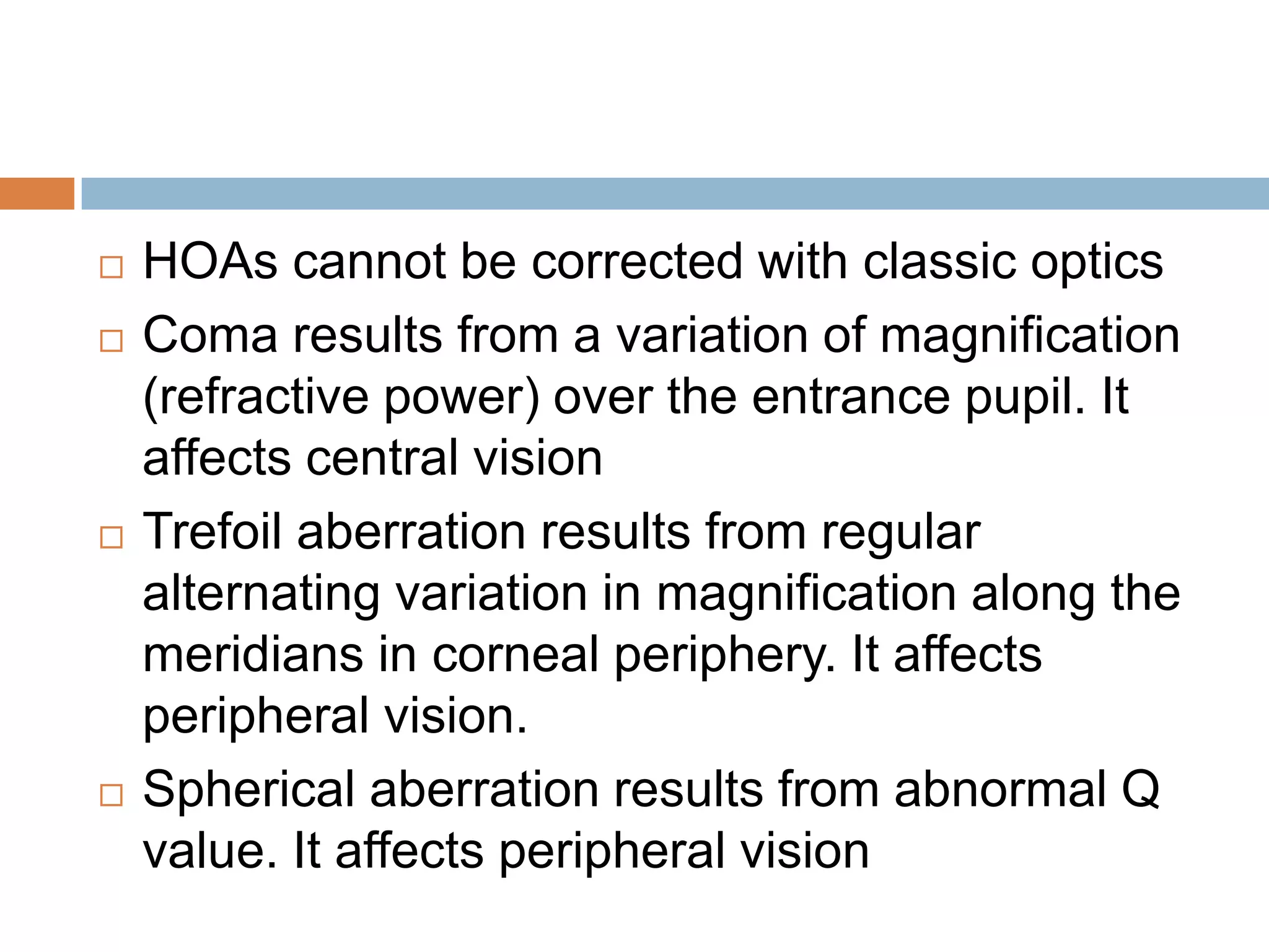  HOAs cannot be corrected with classic optics
 Coma results from a variation of magnification
(refractive power) over the entrance pupil. It
affects central vision
 Trefoil aberration results from regular
alternating variation in magnification along the
meridians in corneal periphery. It affects
peripheral vision.
 Spherical aberration results from abnormal Q
value. It affects peripheral vision
 