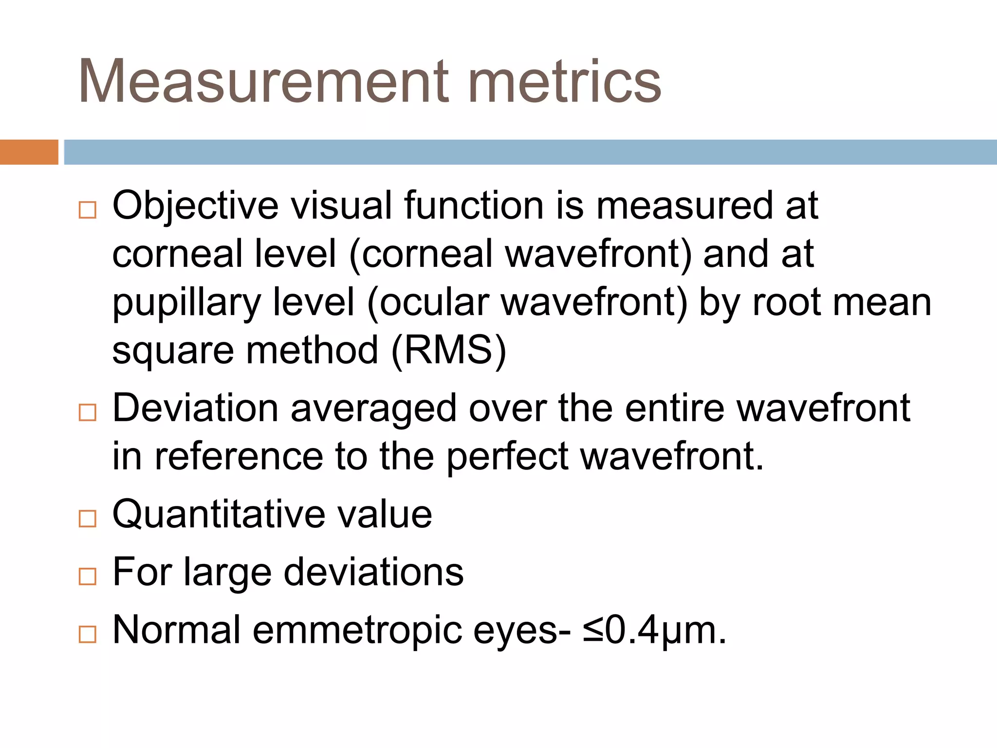 Measurement metrics
 Objective visual function is measured at
corneal level (corneal wavefront) and at
pupillary level (ocular wavefront) by root mean
square method (RMS)
 Deviation averaged over the entire wavefront
in reference to the perfect wavefront.
 Quantitative value
 For large deviations
 Normal emmetropic eyes- ≤0.4µm.
 