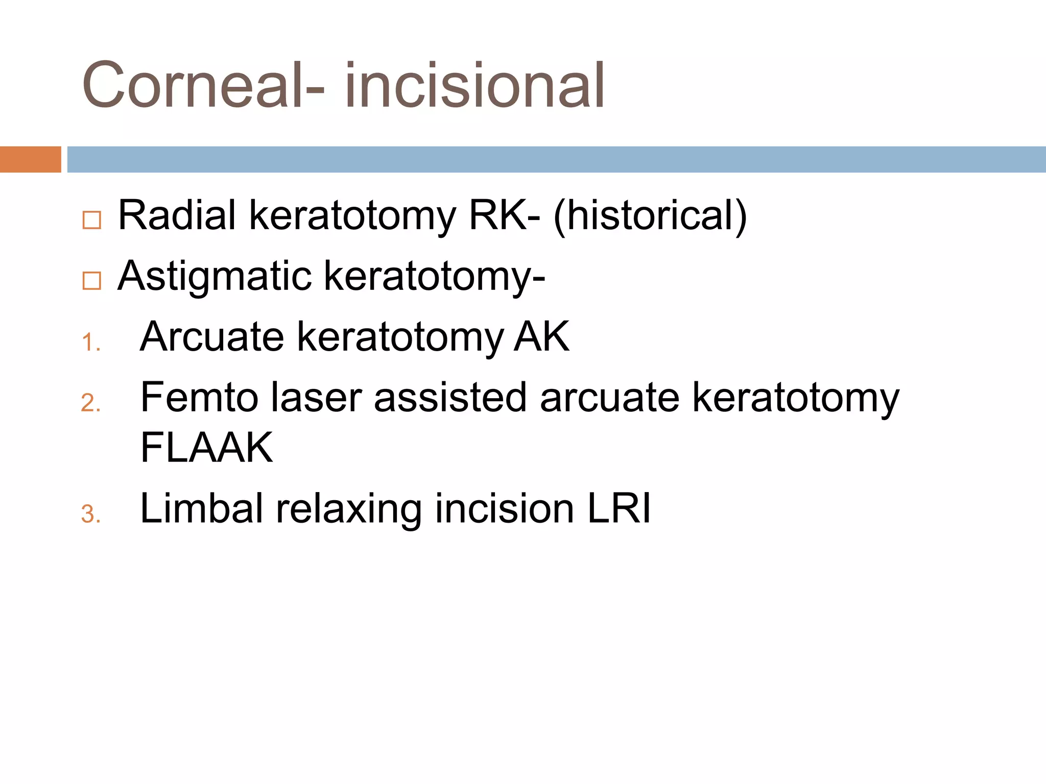 Corneal- incisional
 Radial keratotomy RK- (historical)
 Astigmatic keratotomy-
1. Arcuate keratotomy AK
2. Femto laser assisted arcuate keratotomy
FLAAK
3. Limbal relaxing incision LRI
 