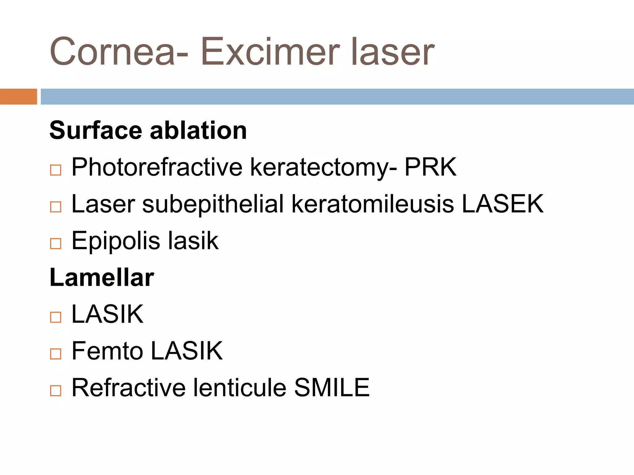 Cornea- Excimer laser
Surface ablation
 Photorefractive keratectomy- PRK
 Laser subepithelial keratomileusis LASEK
 Epipolis lasik
Lamellar
 LASIK
 Femto LASIK
 Refractive lenticule SMILE
 