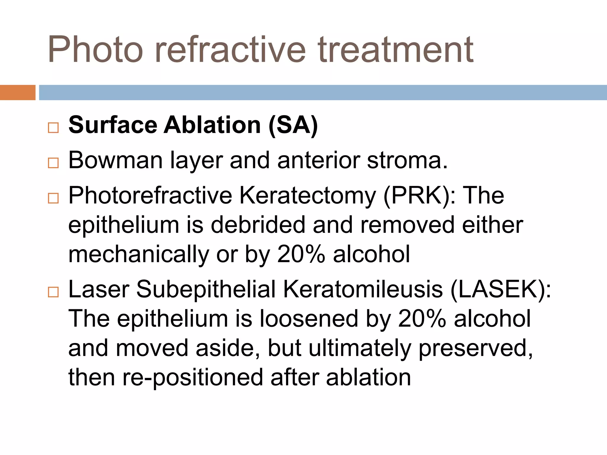 Photo refractive treatment
 Surface Ablation (SA)
 Bowman layer and anterior stroma.
 Photorefractive Keratectomy (PRK): The
epithelium is debrided and removed either
mechanically or by 20% alcohol
 Laser Subepithelial Keratomileusis (LASEK):
The epithelium is loosened by 20% alcohol
and moved aside, but ultimately preserved,
then re-positioned after ablation
 