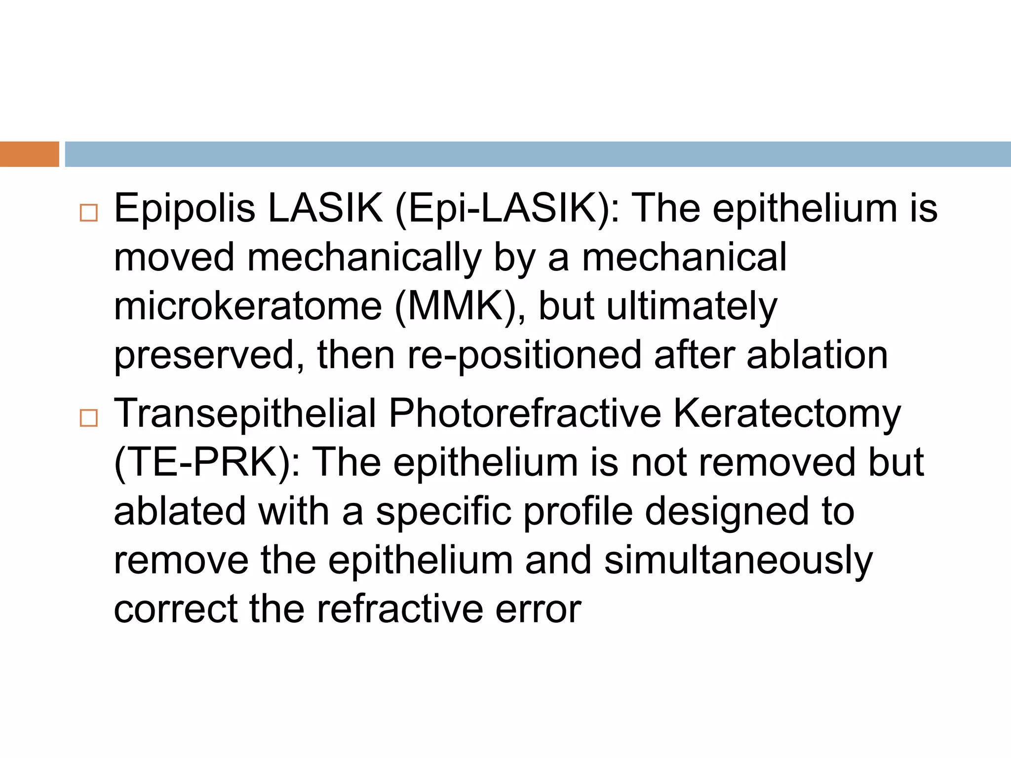  Epipolis LASIK (Epi-LASIK): The epithelium is
moved mechanically by a mechanical
microkeratome (MMK), but ultimately
preserved, then re-positioned after ablation
 Transepithelial Photorefractive Keratectomy
(TE-PRK): The epithelium is not removed but
ablated with a specific profile designed to
remove the epithelium and simultaneously
correct the refractive error
 