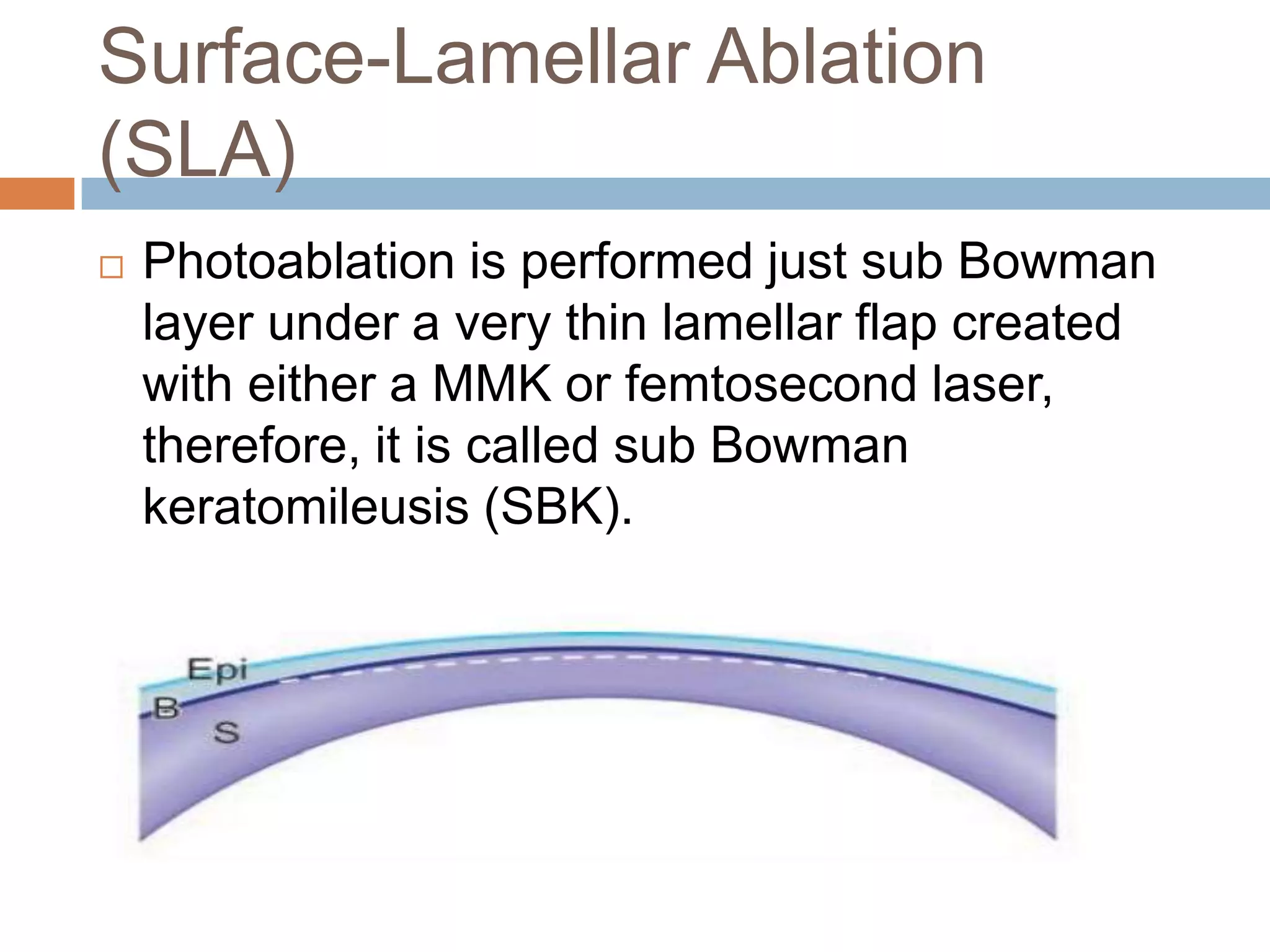 Surface-Lamellar Ablation
(SLA)
 Photoablation is performed just sub Bowman
layer under a very thin lamellar flap created
with either a MMK or femtosecond laser,
therefore, it is called sub Bowman
keratomileusis (SBK).
 