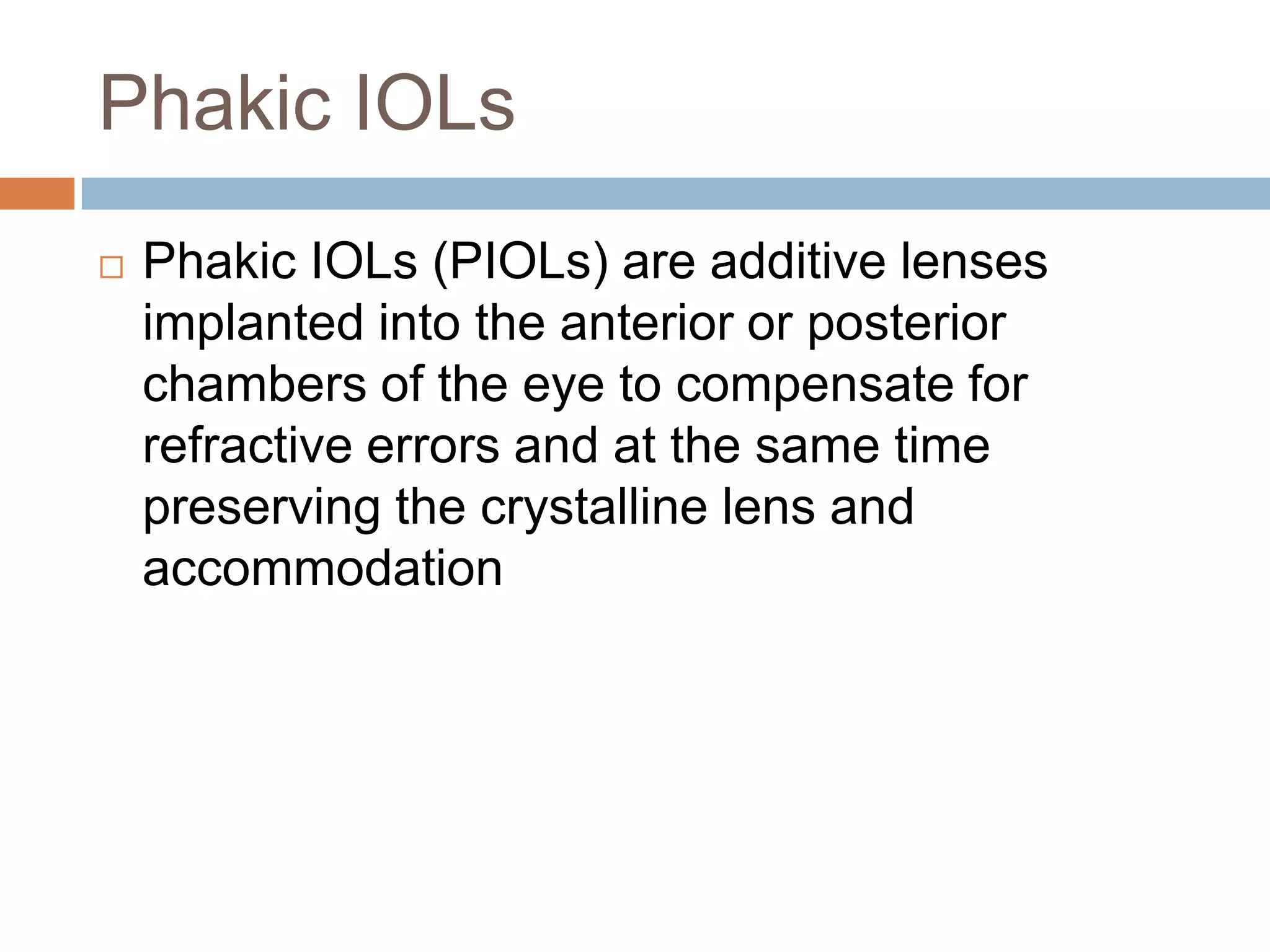 Phakic IOLs
 Phakic IOLs (PIOLs) are additive lenses
implanted into the anterior or posterior
chambers of the eye to compensate for
refractive errors and at the same time
preserving the crystalline lens and
accommodation
 