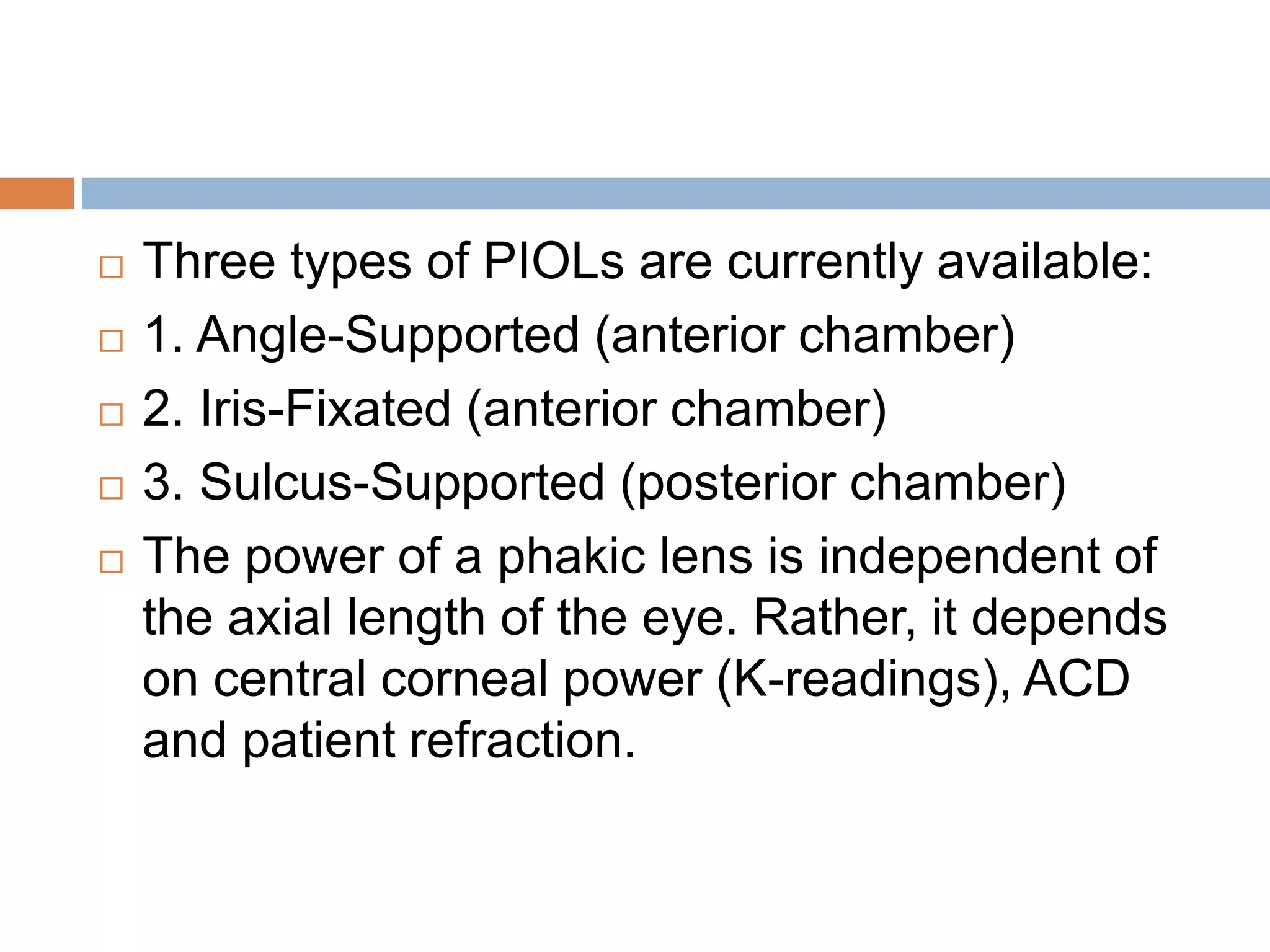  Three types of PIOLs are currently available:
 1. Angle-Supported (anterior chamber)
 2. Iris-Fixated (anterior chamber)
 3. Sulcus-Supported (posterior chamber)
 The power of a phakic lens is independent of
the axial length of the eye. Rather, it depends
on central corneal power (K-readings), ACD
and patient refraction.
 