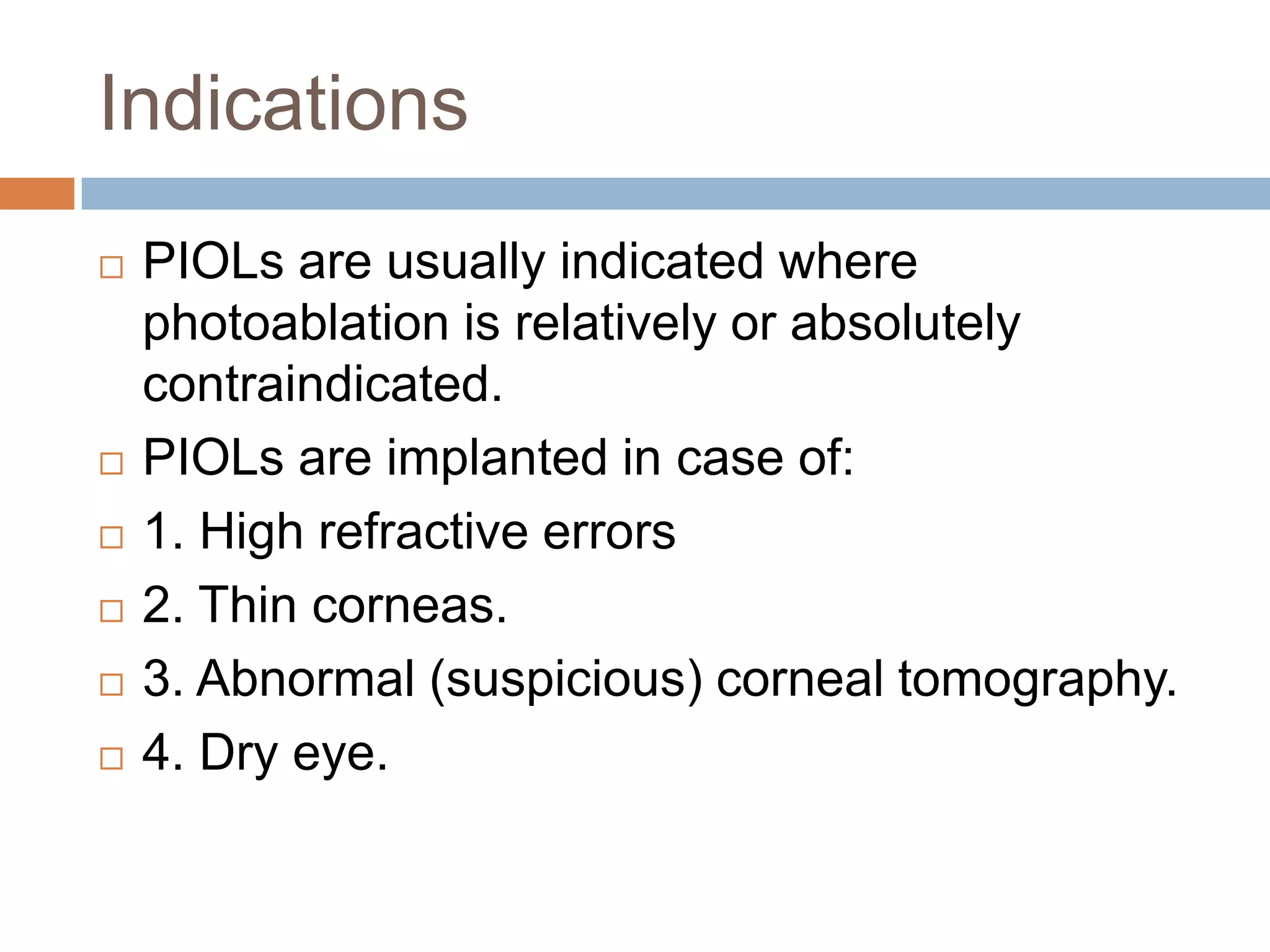 Indications
 PIOLs are usually indicated where
photoablation is relatively or absolutely
contraindicated.
 PIOLs are implanted in case of:
 1. High refractive errors
 2. Thin corneas.
 3. Abnormal (suspicious) corneal tomography.
 4. Dry eye.
 