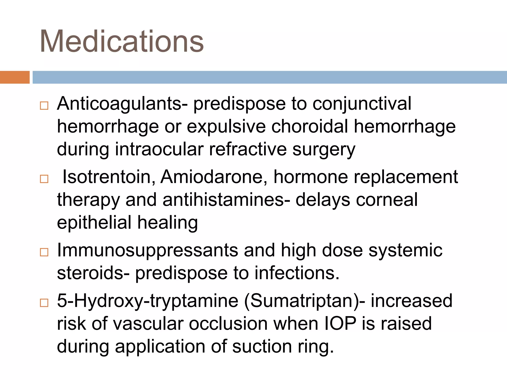 Medications
 Anticoagulants- predispose to conjunctival
hemorrhage or expulsive choroidal hemorrhage
during intraocular refractive surgery
 Isotrentoin, Amiodarone, hormone replacement
therapy and antihistamines- delays corneal
epithelial healing
 Immunosuppressants and high dose systemic
steroids- predispose to infections.
 5-Hydroxy-tryptamine (Sumatriptan)- increased
risk of vascular occlusion when IOP is raised
during application of suction ring.
 