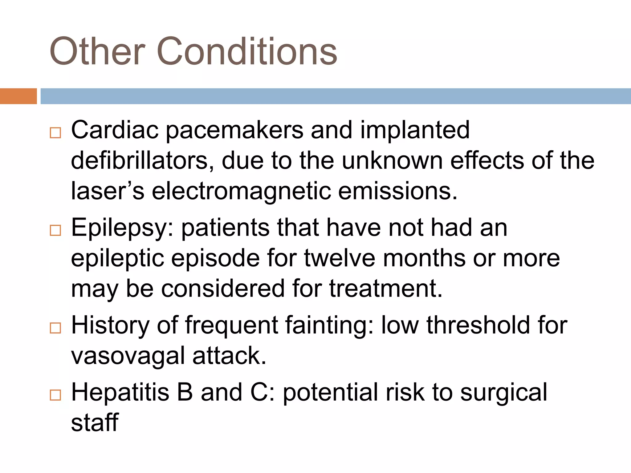 Other Conditions
 Cardiac pacemakers and implanted
defibrillators, due to the unknown effects of the
laser’s electromagnetic emissions.
 Epilepsy: patients that have not had an
epileptic episode for twelve months or more
may be considered for treatment.
 History of frequent fainting: low threshold for
vasovagal attack.
 Hepatitis B and C: potential risk to surgical
staff
 