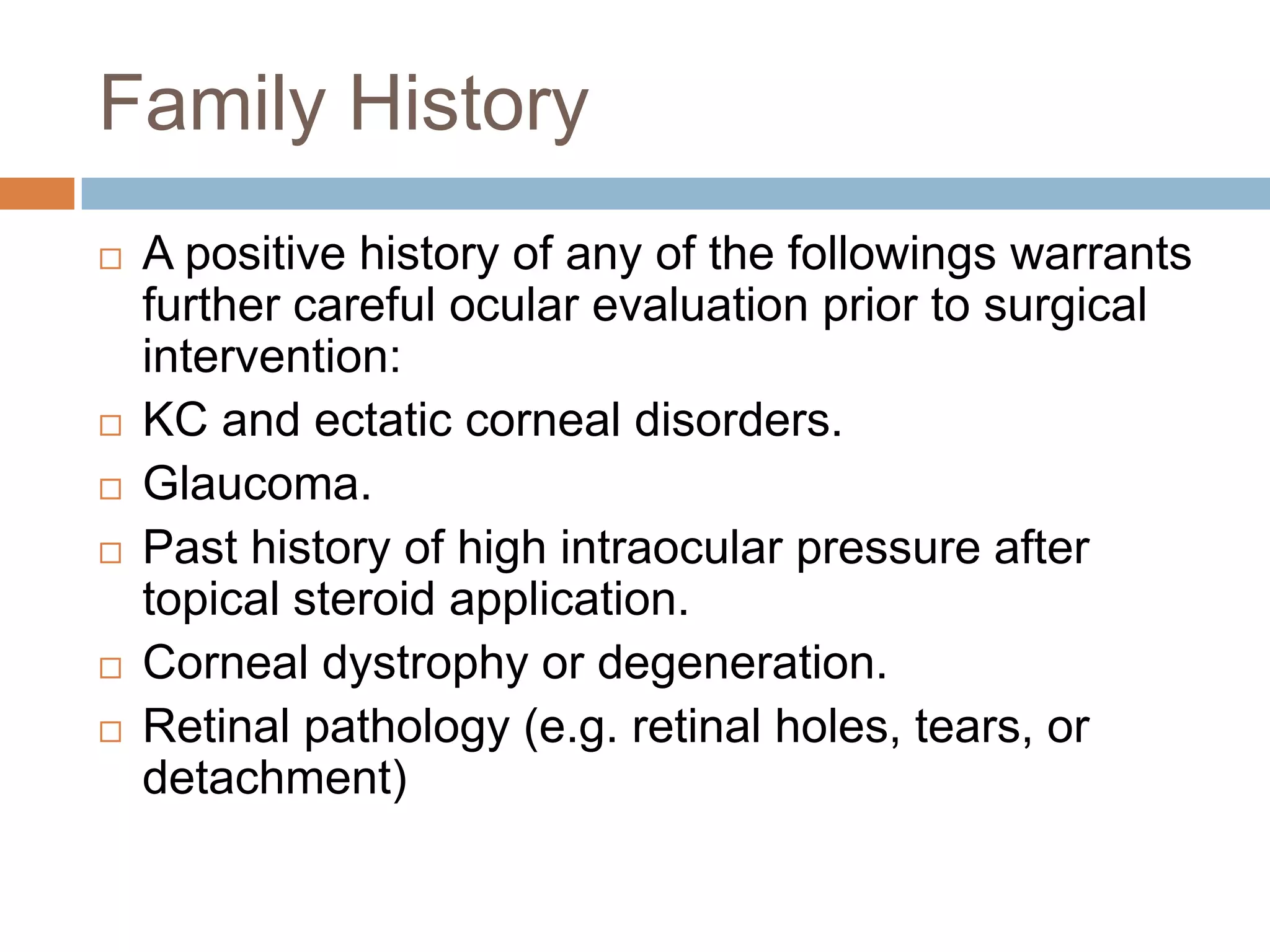 Family History
 A positive history of any of the followings warrants
further careful ocular evaluation prior to surgical
intervention:
 KC and ectatic corneal disorders.
 Glaucoma.
 Past history of high intraocular pressure after
topical steroid application.
 Corneal dystrophy or degeneration.
 Retinal pathology (e.g. retinal holes, tears, or
detachment)
 