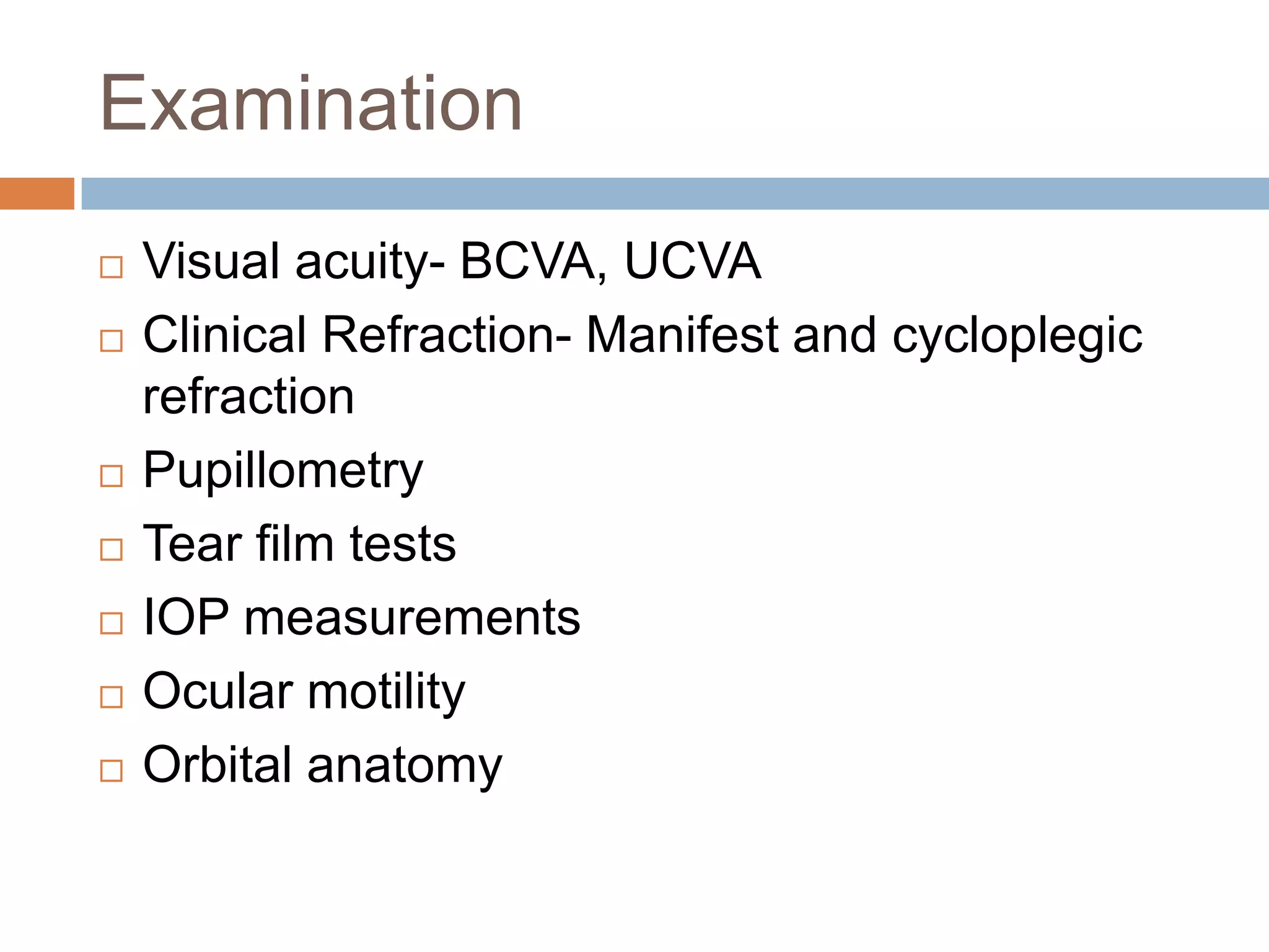 Examination
 Visual acuity- BCVA, UCVA
 Clinical Refraction- Manifest and cycloplegic
refraction
 Pupillometry
 Tear film tests
 IOP measurements
 Ocular motility
 Orbital anatomy
 