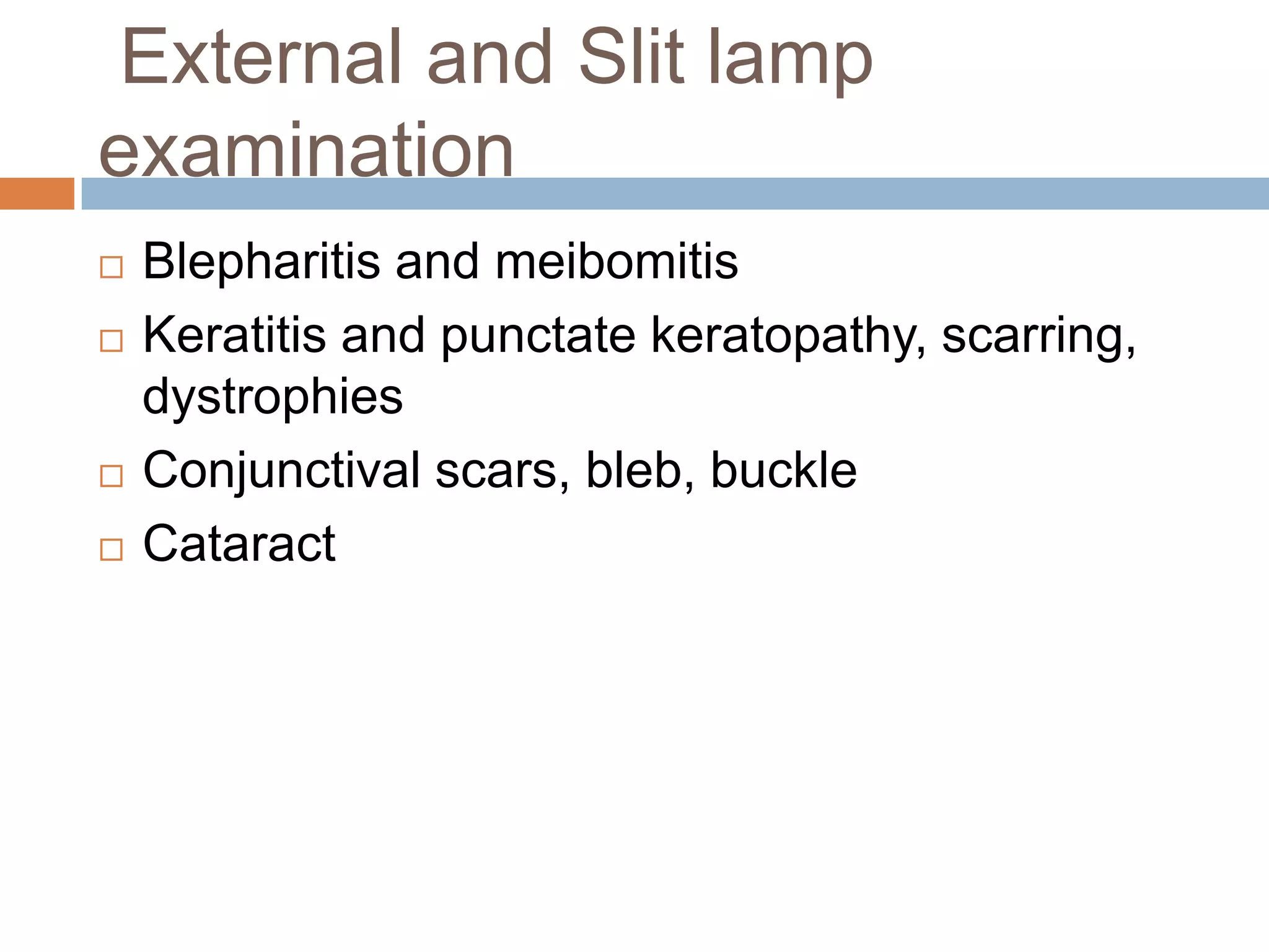 External and Slit lamp
examination
 Blepharitis and meibomitis
 Keratitis and punctate keratopathy, scarring,
dystrophies
 Conjunctival scars, bleb, buckle
 Cataract
 