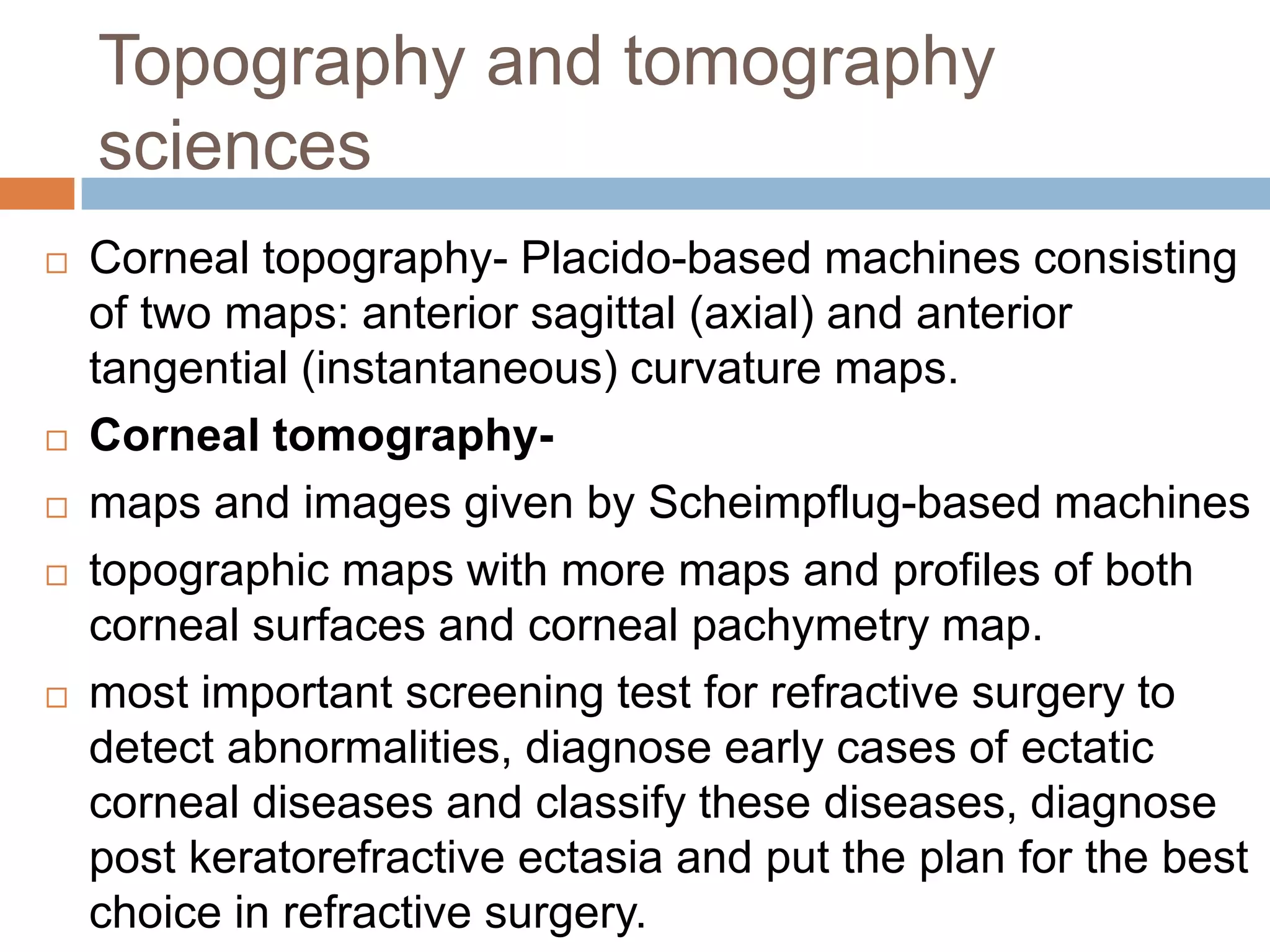 Topography and tomography
sciences
 Corneal topography- Placido-based machines consisting
of two maps: anterior sagittal (axial) and anterior
tangential (instantaneous) curvature maps.
 Corneal tomography-
 maps and images given by Scheimpflug-based machines
 topographic maps with more maps and profiles of both
corneal surfaces and corneal pachymetry map.
 most important screening test for refractive surgery to
detect abnormalities, diagnose early cases of ectatic
corneal diseases and classify these diseases, diagnose
post keratorefractive ectasia and put the plan for the best
choice in refractive surgery.
 