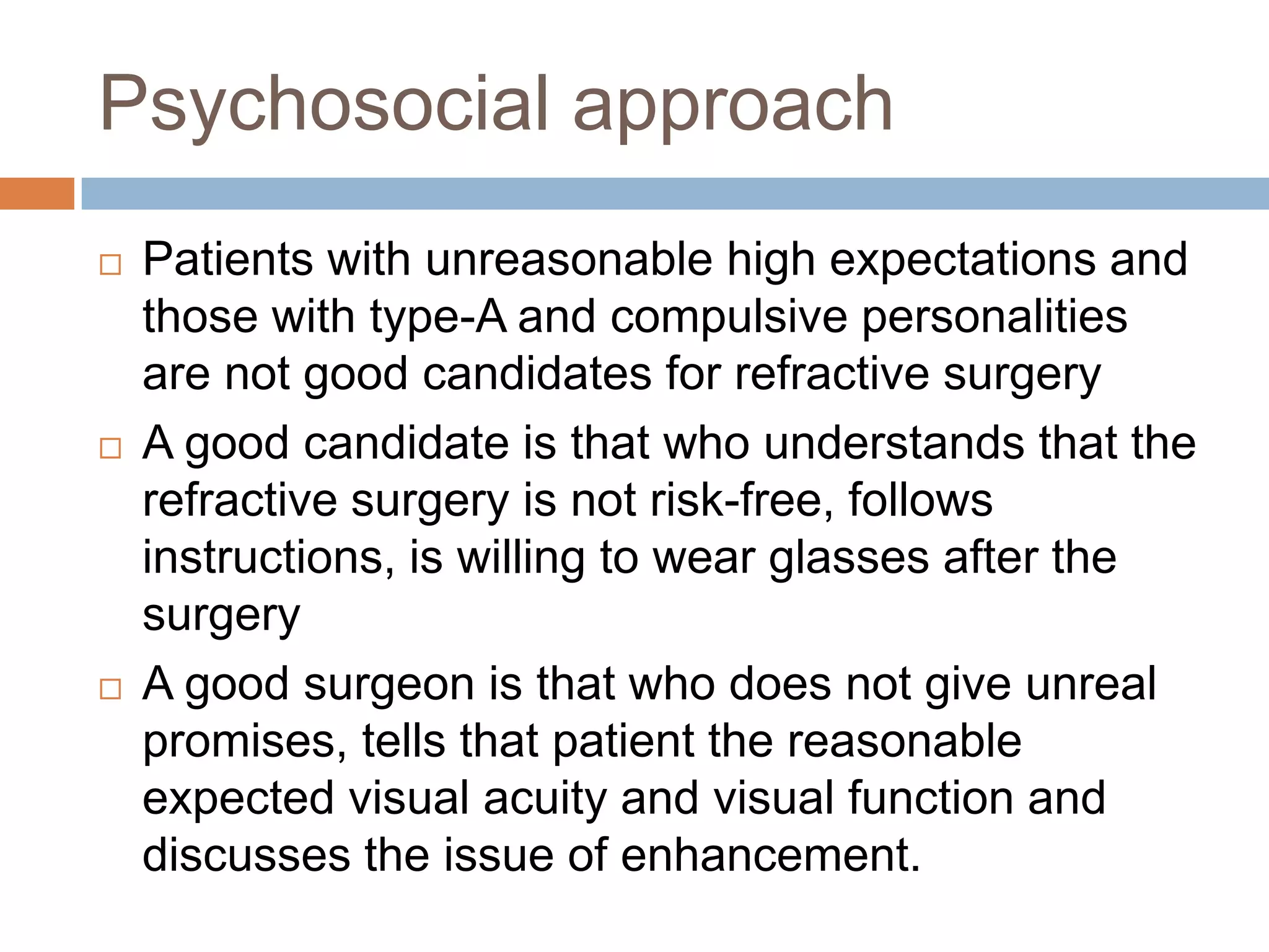 Psychosocial approach
 Patients with unreasonable high expectations and
those with type-A and compulsive personalities
are not good candidates for refractive surgery
 A good candidate is that who understands that the
refractive surgery is not risk-free, follows
instructions, is willing to wear glasses after the
surgery
 A good surgeon is that who does not give unreal
promises, tells that patient the reasonable
expected visual acuity and visual function and
discusses the issue of enhancement.
 