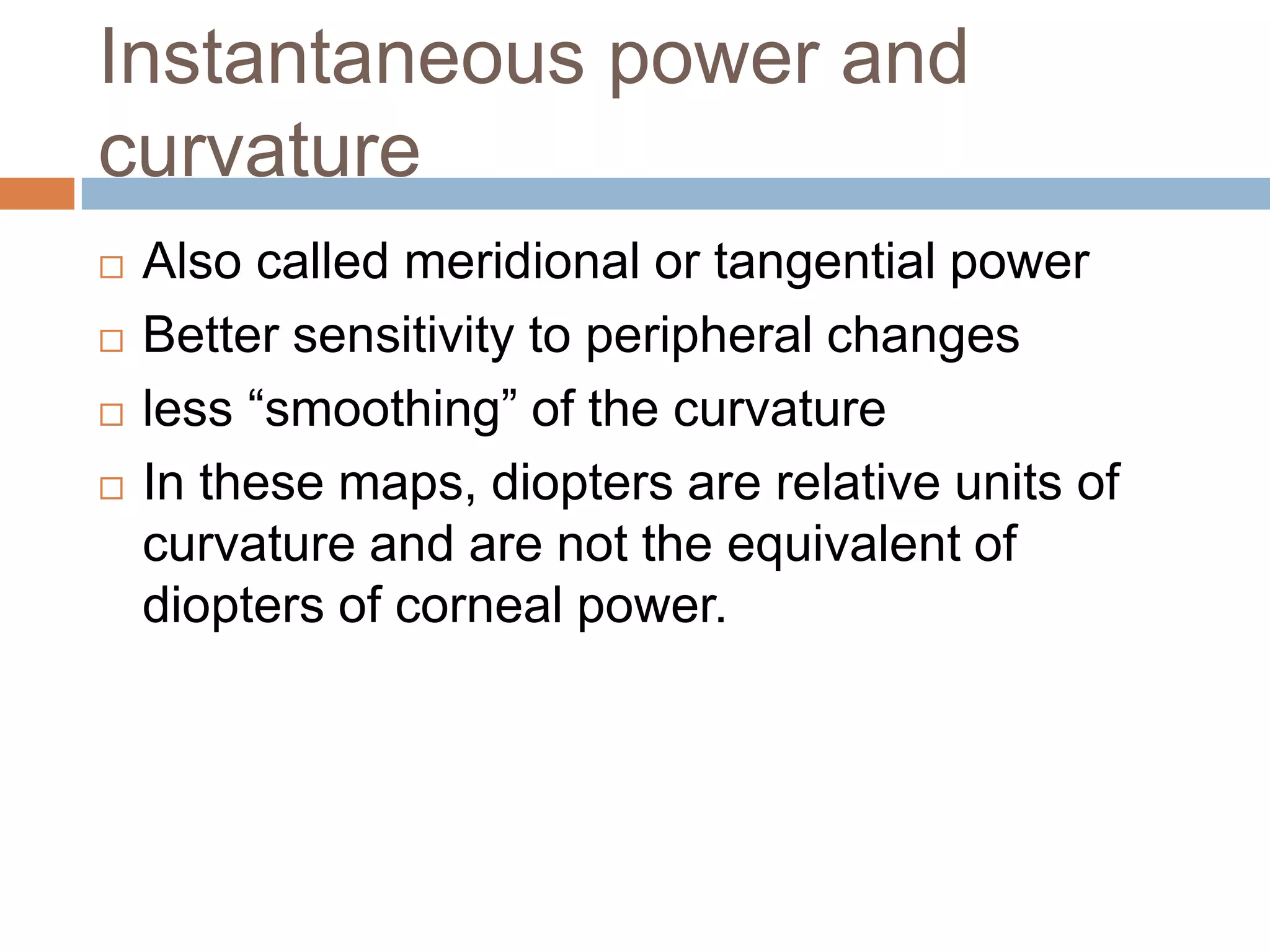 Instantaneous power and
curvature
 Also called meridional or tangential power
 Better sensitivity to peripheral changes
 less “smoothing” of the curvature
 In these maps, diopters are relative units of
curvature and are not the equivalent of
diopters of corneal power.
 