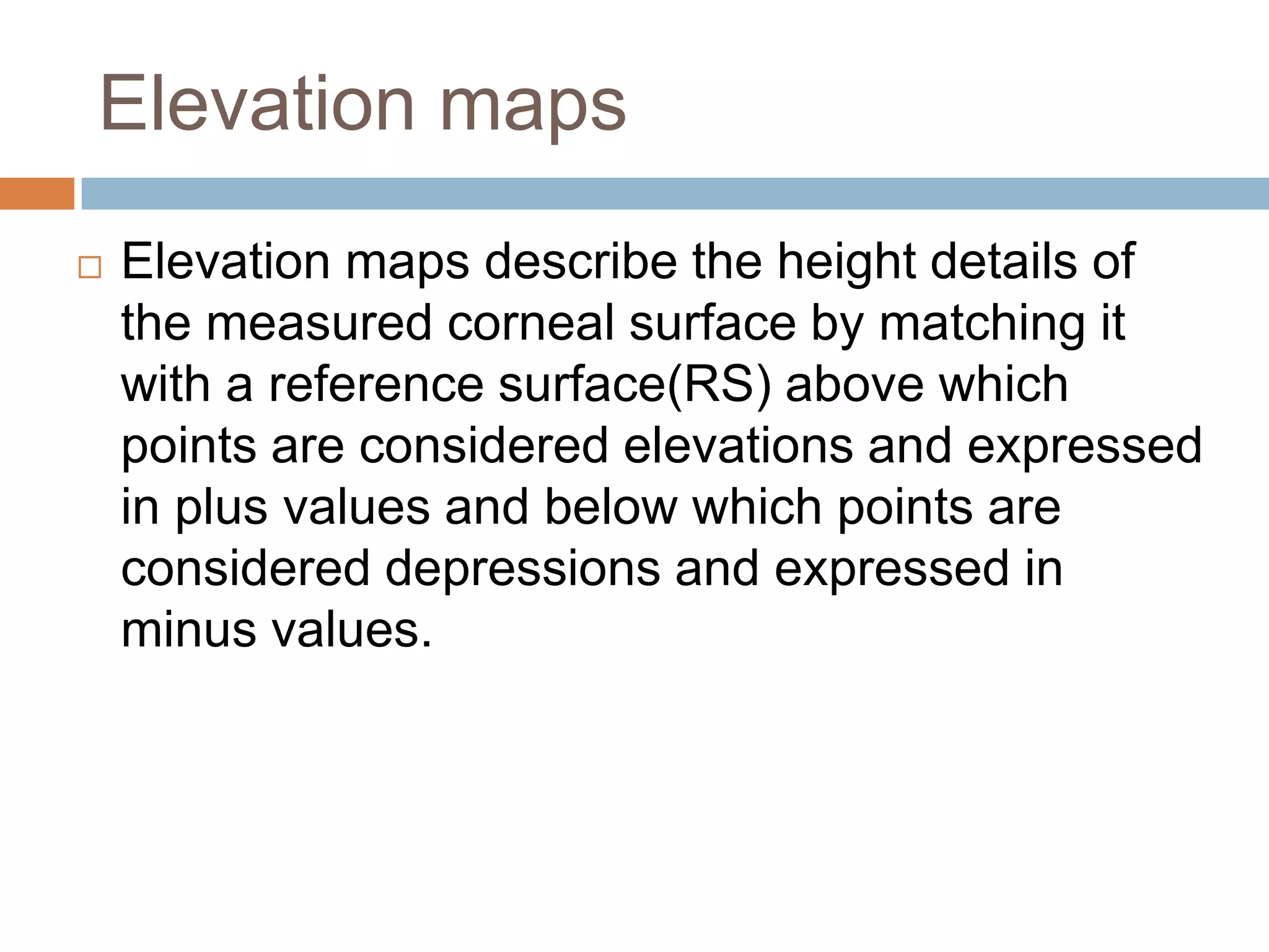 Elevation maps
 Elevation maps describe the height details of
the measured corneal surface by matching it
with a reference surface(RS) above which
points are considered elevations and expressed
in plus values and below which points are
considered depressions and expressed in
minus values.
 