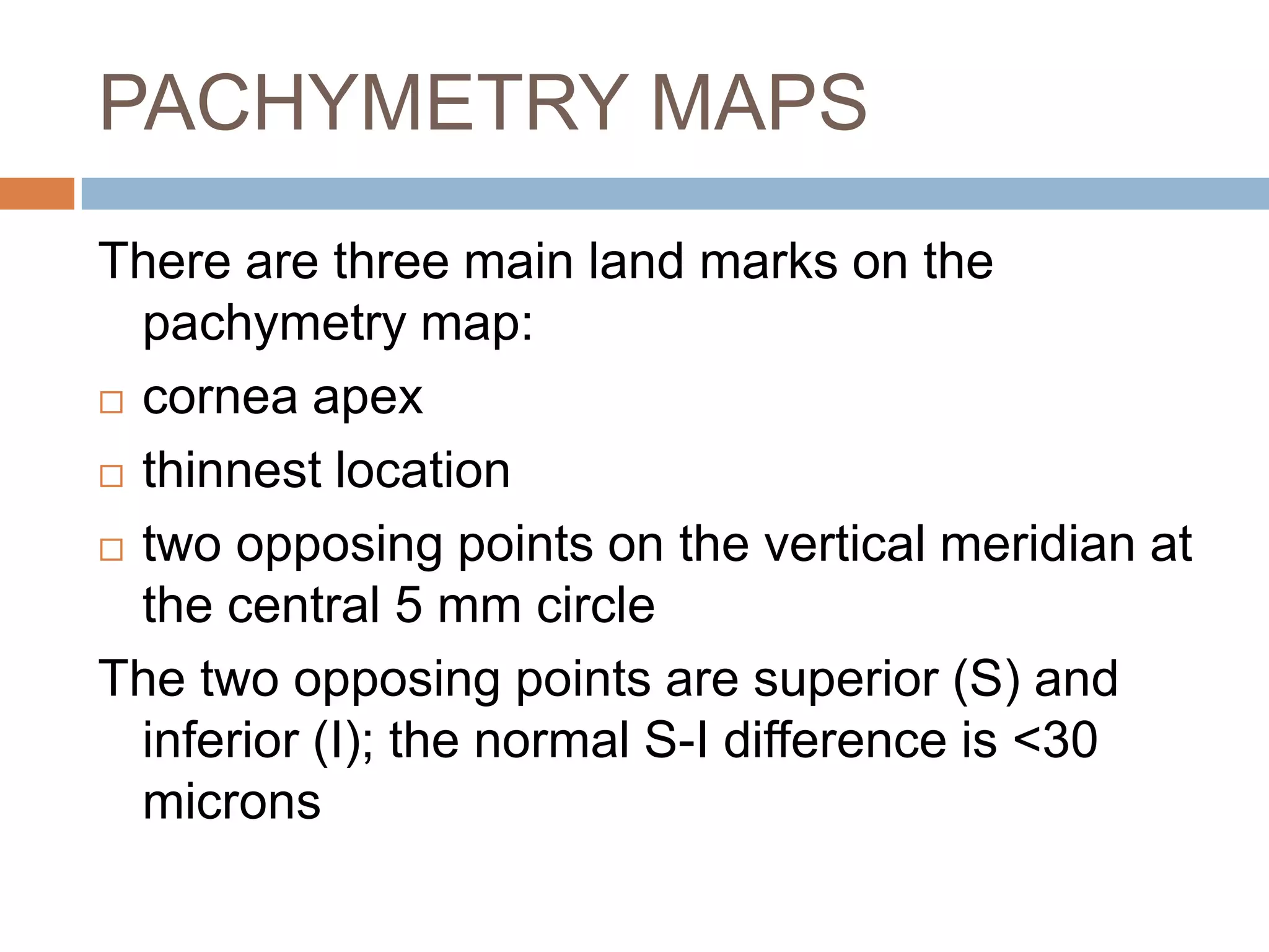 PACHYMETRY MAPS
There are three main land marks on the
pachymetry map:
 cornea apex
 thinnest location
 two opposing points on the vertical meridian at
the central 5 mm circle
The two opposing points are superior (S) and
inferior (I); the normal S-I difference is <30
microns
 
