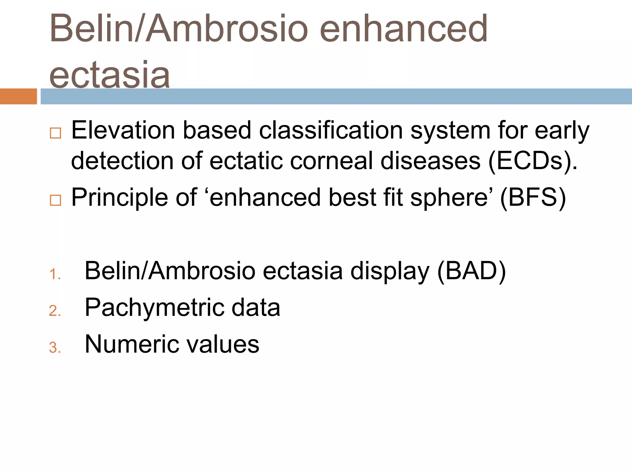 Belin/Ambrosio enhanced
ectasia
 Elevation based classification system for early
detection of ectatic corneal diseases (ECDs).
 Principle of ‘enhanced best fit sphere’ (BFS)
1. Belin/Ambrosio ectasia display (BAD)
2. Pachymetric data
3. Numeric values
 