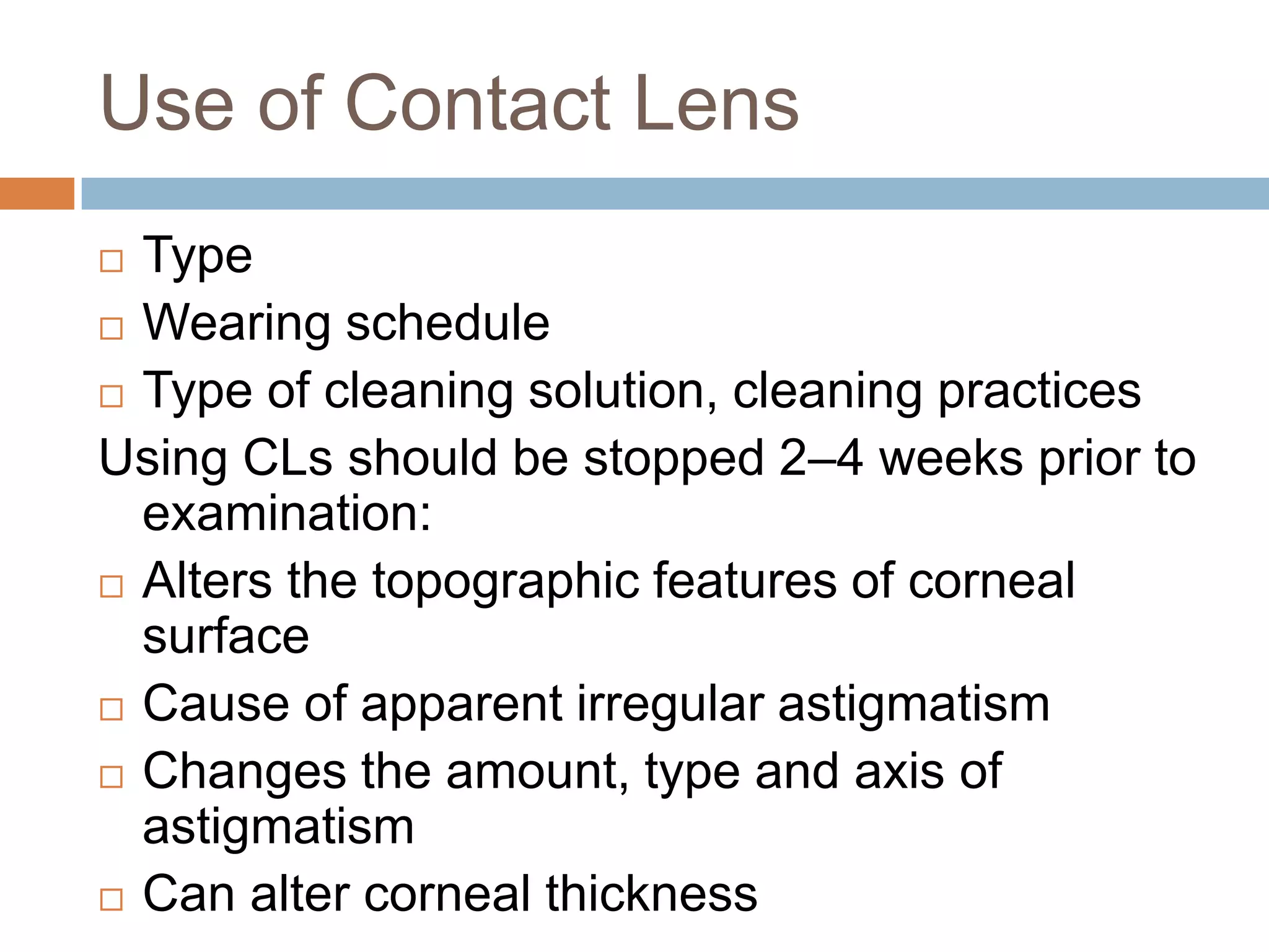 Use of Contact Lens
 Type
 Wearing schedule
 Type of cleaning solution, cleaning practices
Using CLs should be stopped 2–4 weeks prior to
examination:
 Alters the topographic features of corneal
surface
 Cause of apparent irregular astigmatism
 Changes the amount, type and axis of
astigmatism
 Can alter corneal thickness
 