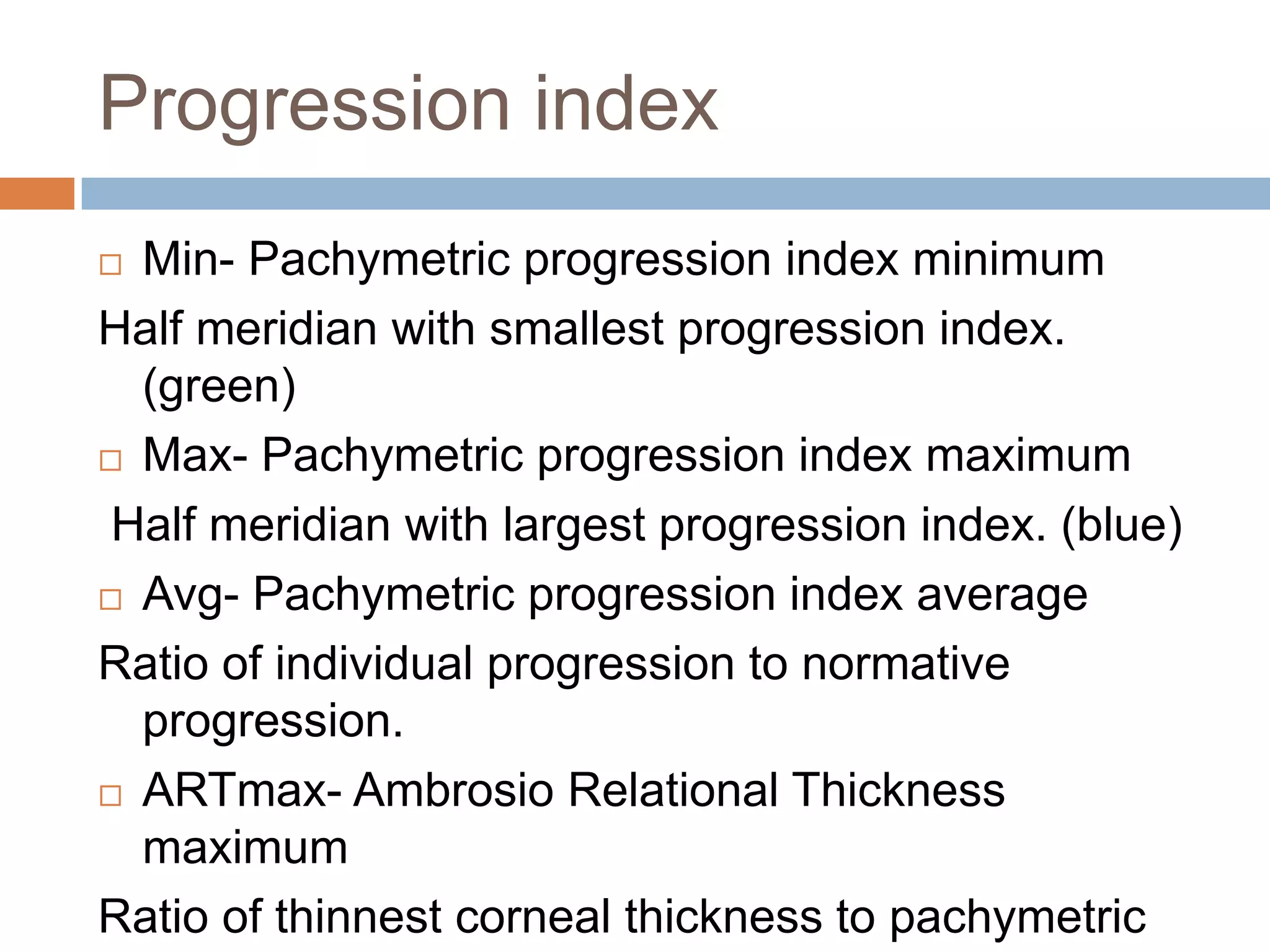 Progression index
 Min- Pachymetric progression index minimum
Half meridian with smallest progression index.
(green)
 Max- Pachymetric progression index maximum
Half meridian with largest progression index. (blue)
 Avg- Pachymetric progression index average
Ratio of individual progression to normative
progression.
 ARTmax- Ambrosio Relational Thickness
maximum
Ratio of thinnest corneal thickness to pachymetric
 