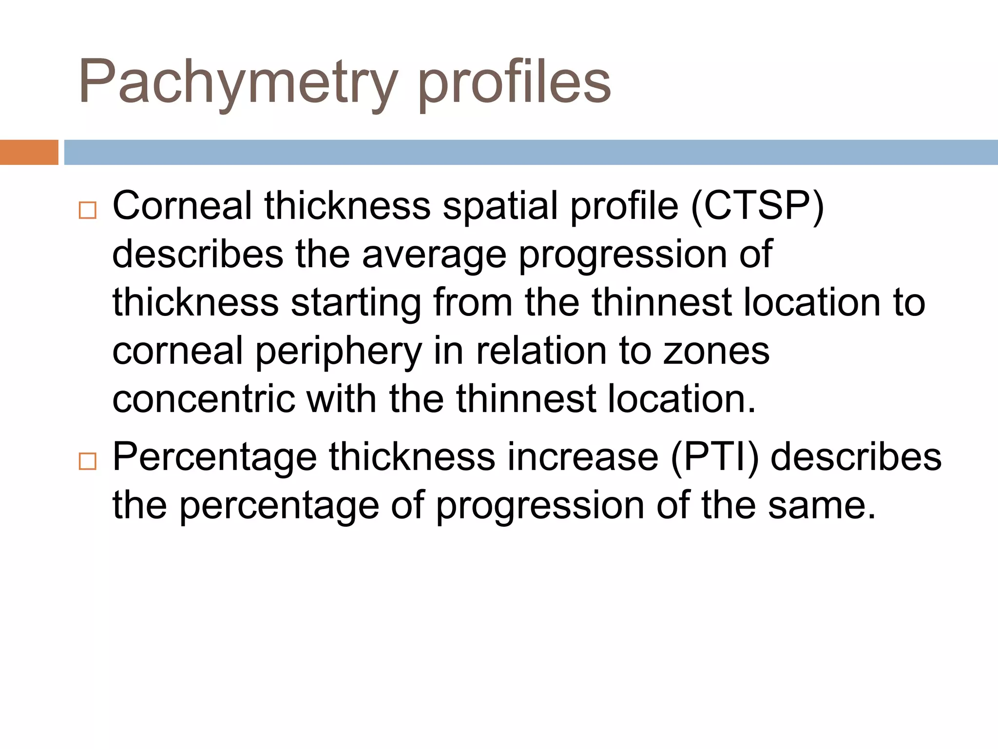 Pachymetry profiles
 Corneal thickness spatial profile (CTSP)
describes the average progression of
thickness starting from the thinnest location to
corneal periphery in relation to zones
concentric with the thinnest location.
 Percentage thickness increase (PTI) describes
the percentage of progression of the same.
 
