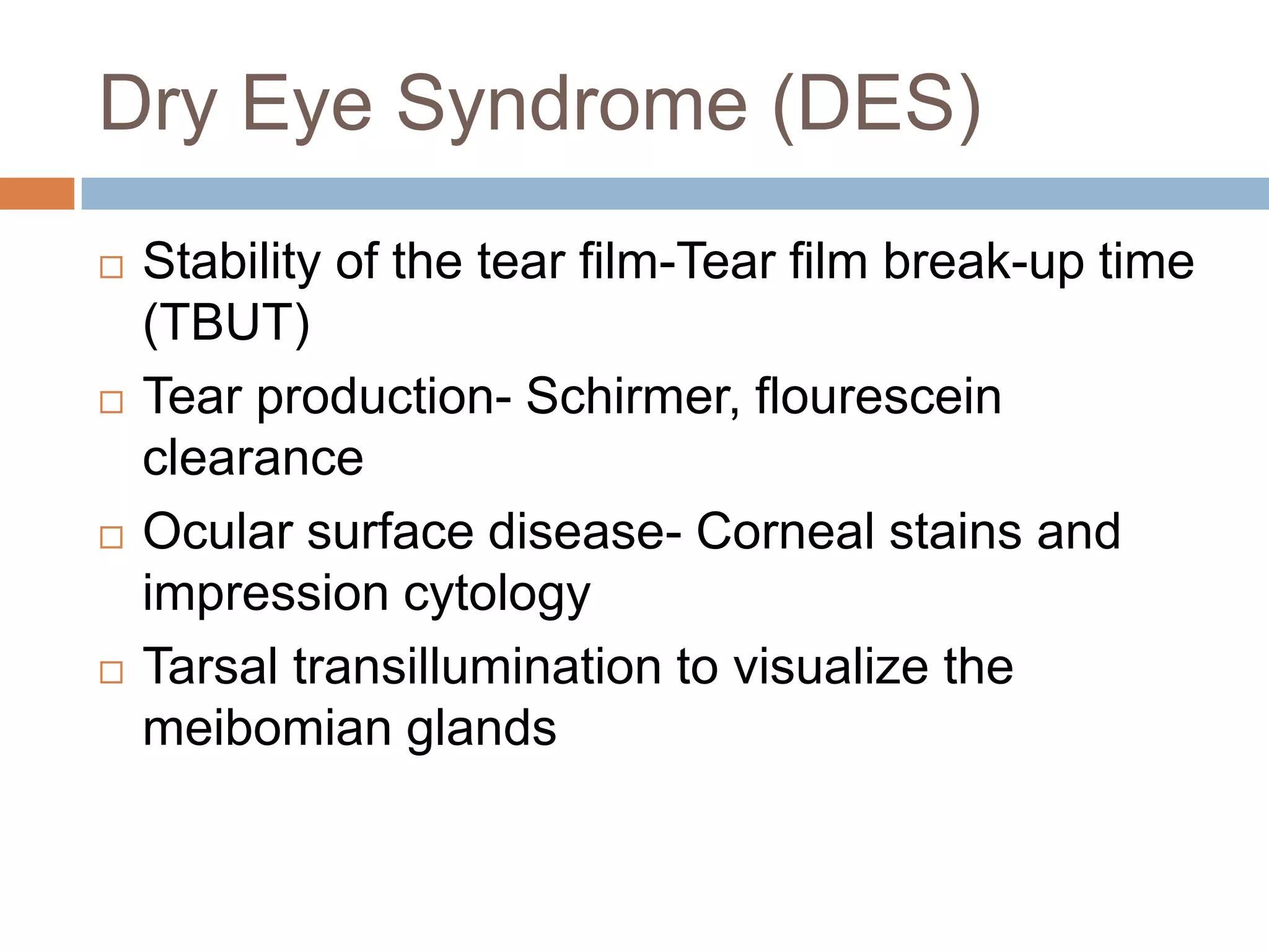 Dry Eye Syndrome (DES)
 Stability of the tear film-Tear film break-up time
(TBUT)
 Tear production- Schirmer, flourescein
clearance
 Ocular surface disease- Corneal stains and
impression cytology
 Tarsal transillumination to visualize the
meibomian glands
 