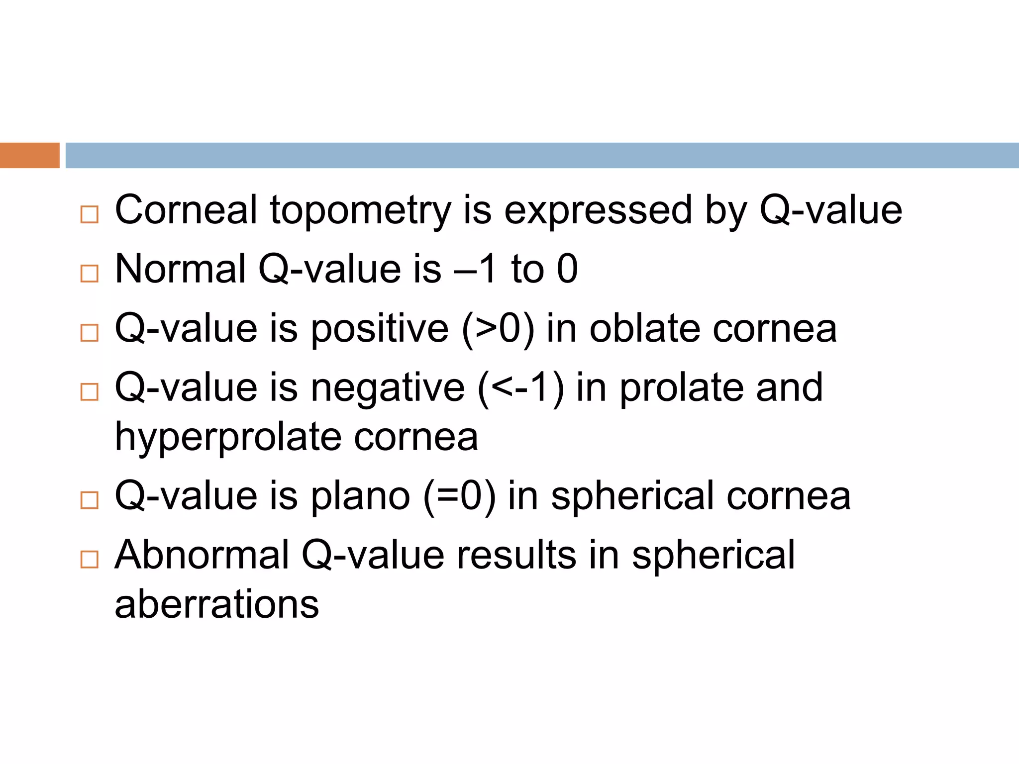  Corneal topometry is expressed by Q-value
 Normal Q-value is –1 to 0
 Q-value is positive (>0) in oblate cornea
 Q-value is negative (<-1) in prolate and
hyperprolate cornea
 Q-value is plano (=0) in spherical cornea
 Abnormal Q-value results in spherical
aberrations
 