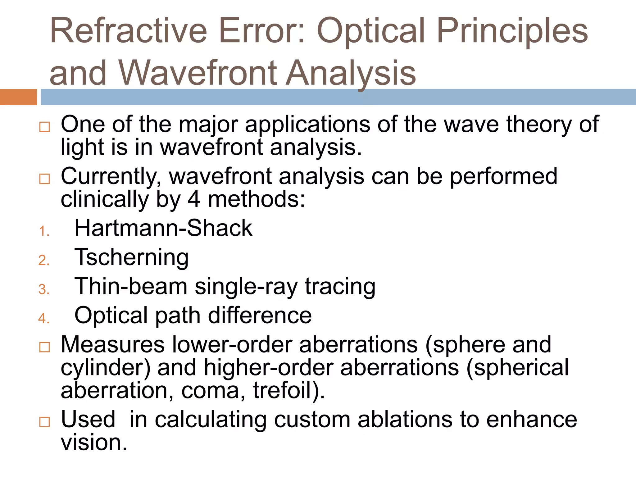 Refractive Error: Optical Principles
and Wavefront Analysis
 One of the major applications of the wave theory of
light is in wavefront analysis.
 Currently, wavefront analysis can be performed
clinically by 4 methods:
1. Hartmann-Shack
2. Tscherning
3. Thin-beam single-ray tracing
4. Optical path difference
 Measures lower-order aberrations (sphere and
cylinder) and higher-order aberrations (spherical
aberration, coma, trefoil).
 Used in calculating custom ablations to enhance
vision.
 