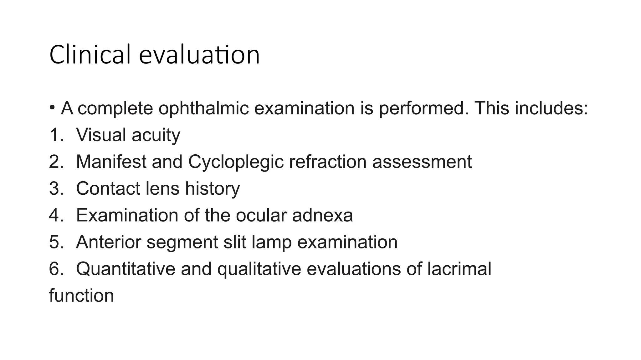 Clinical evaluation
• A complete ophthalmic examination is performed. This includes:
1. Visual acuity
2. Manifest and Cycloplegic refraction assessment
3. Contact lens history
4. Examination of the ocular adnexa
5. Anterior segment slit lamp examination
6. Quantitative and qualitative evaluations of lacrimal
function
 