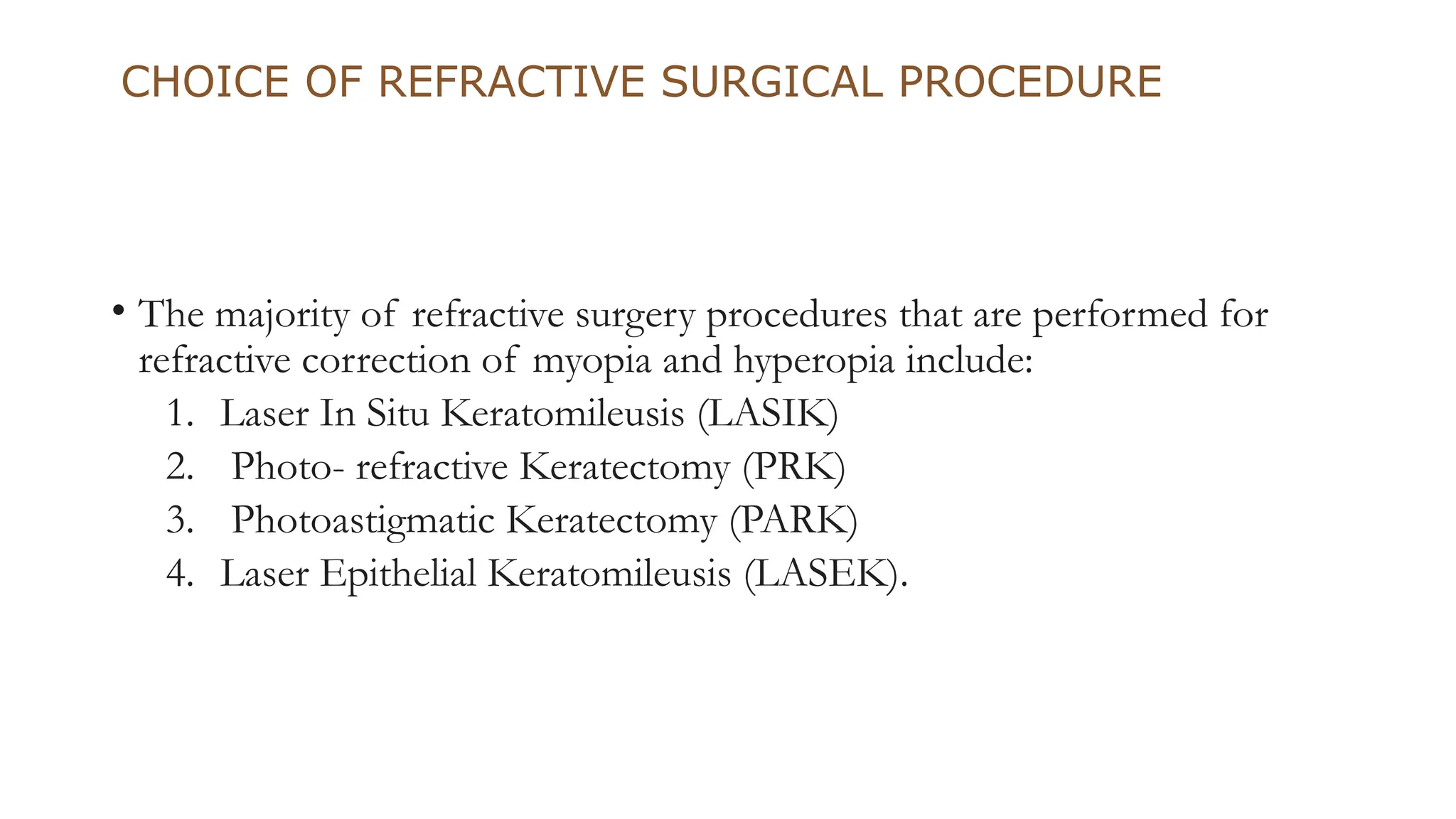 CHOICE OF REFRACTIVE SURGICAL PROCEDURE
• The majority of refractive surgery procedures that are performed for
refractive correction of myopia and hyperopia include:
1. Laser In Situ Keratomileusis (LASIK)
2. Photo- refractive Keratectomy (PRK)
3. Photoastigmatic Keratectomy (PARK)
4. Laser Epithelial Keratomileusis (LASEK).
 
