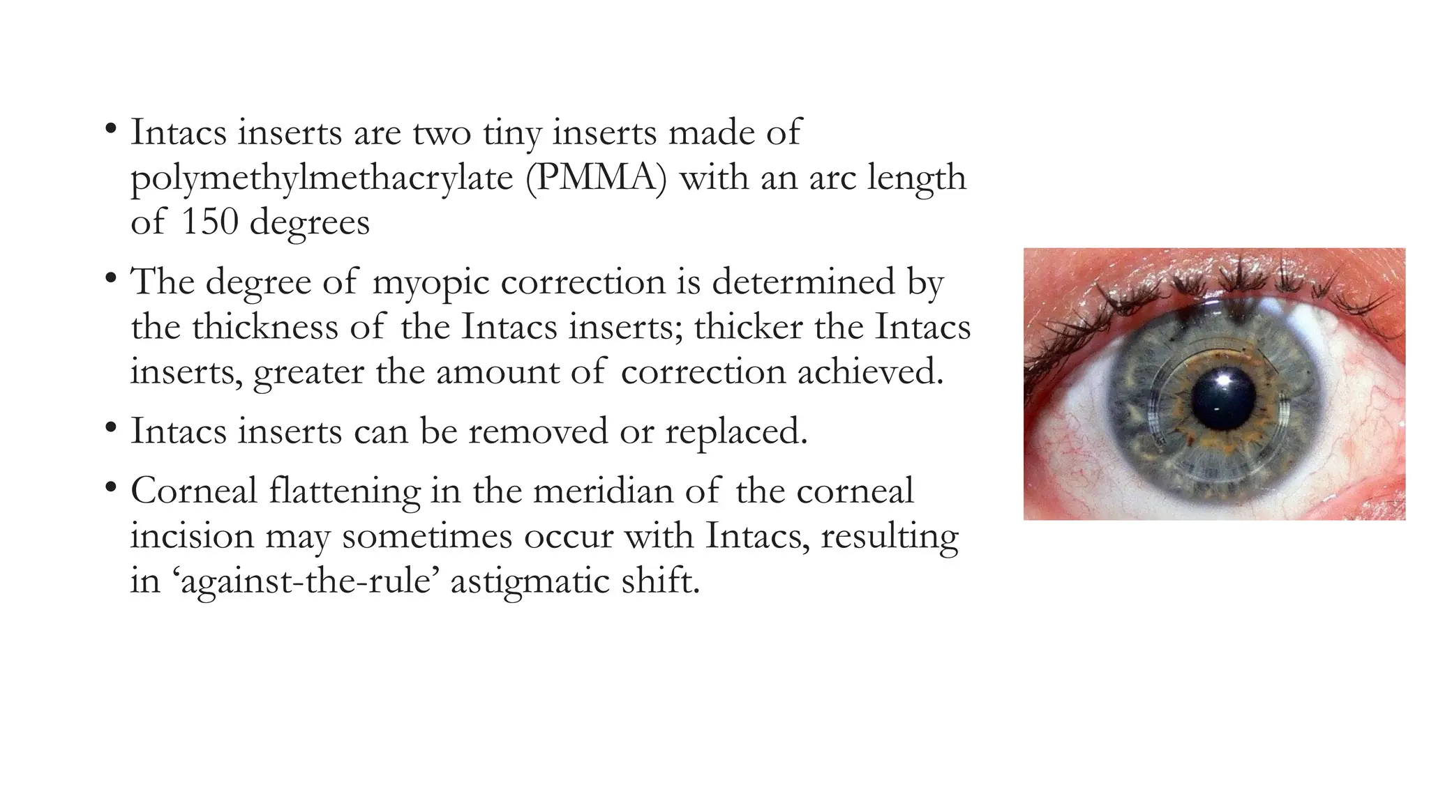 • Intacs inserts are two tiny inserts made of
polymethylmethacrylate (PMMA) with an arc length
of 150 degrees
• The degree of myopic correction is determined by
the thickness of the Intacs inserts; thicker the Intacs
inserts, greater the amount of correction achieved.
• Intacs inserts can be removed or replaced.
• Corneal flattening in the meridian of the corneal
incision may sometimes occur with Intacs, resulting
in ‘against-the-rule’ astigmatic shift.
 