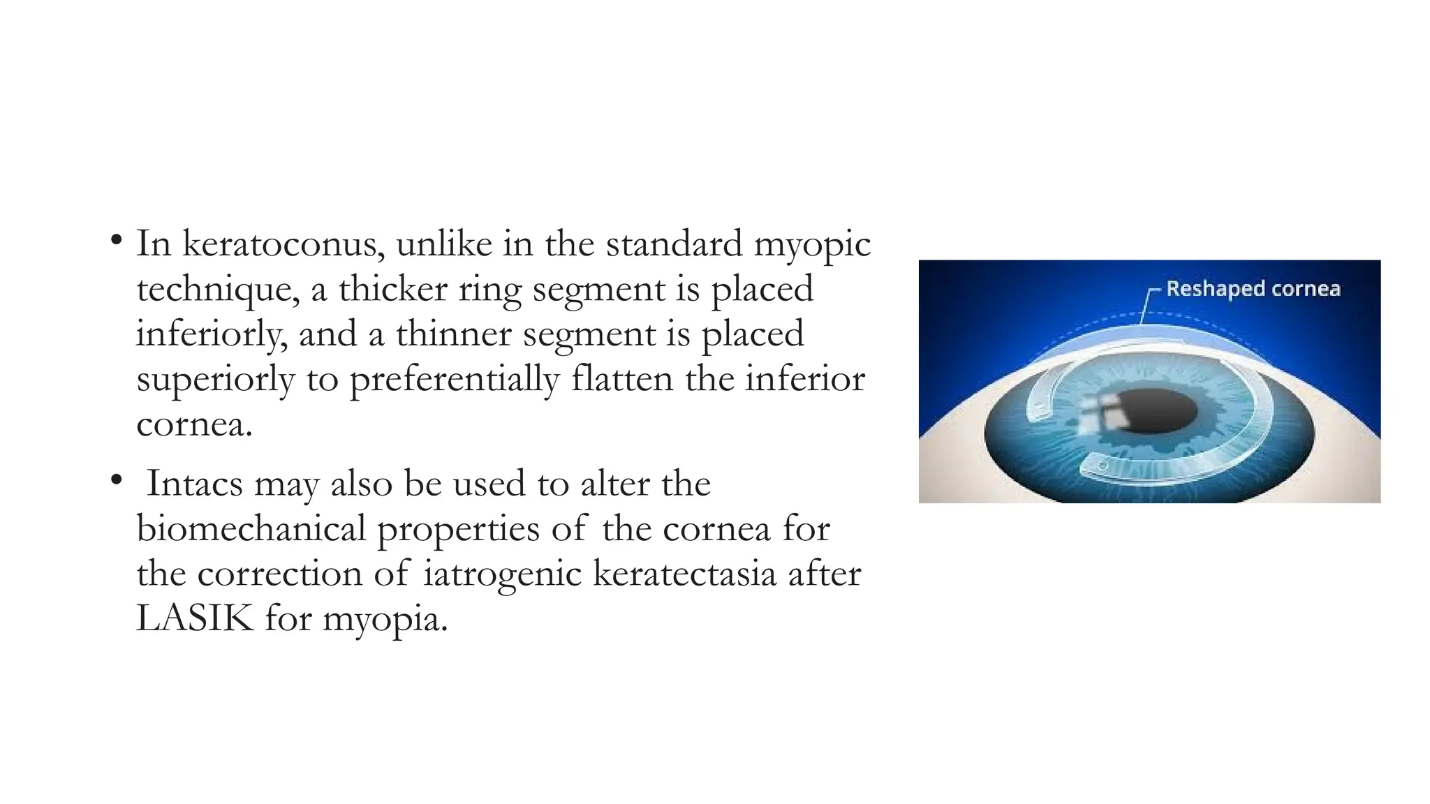 • In keratoconus, unlike in the standard myopic
technique, a thicker ring segment is placed
inferiorly, and a thinner segment is placed
superiorly to preferentially flatten the inferior
cornea.
• Intacs may also be used to alter the
biomechanical properties of the cornea for
the correction of iatrogenic keratectasia after
LASIK for myopia.
 