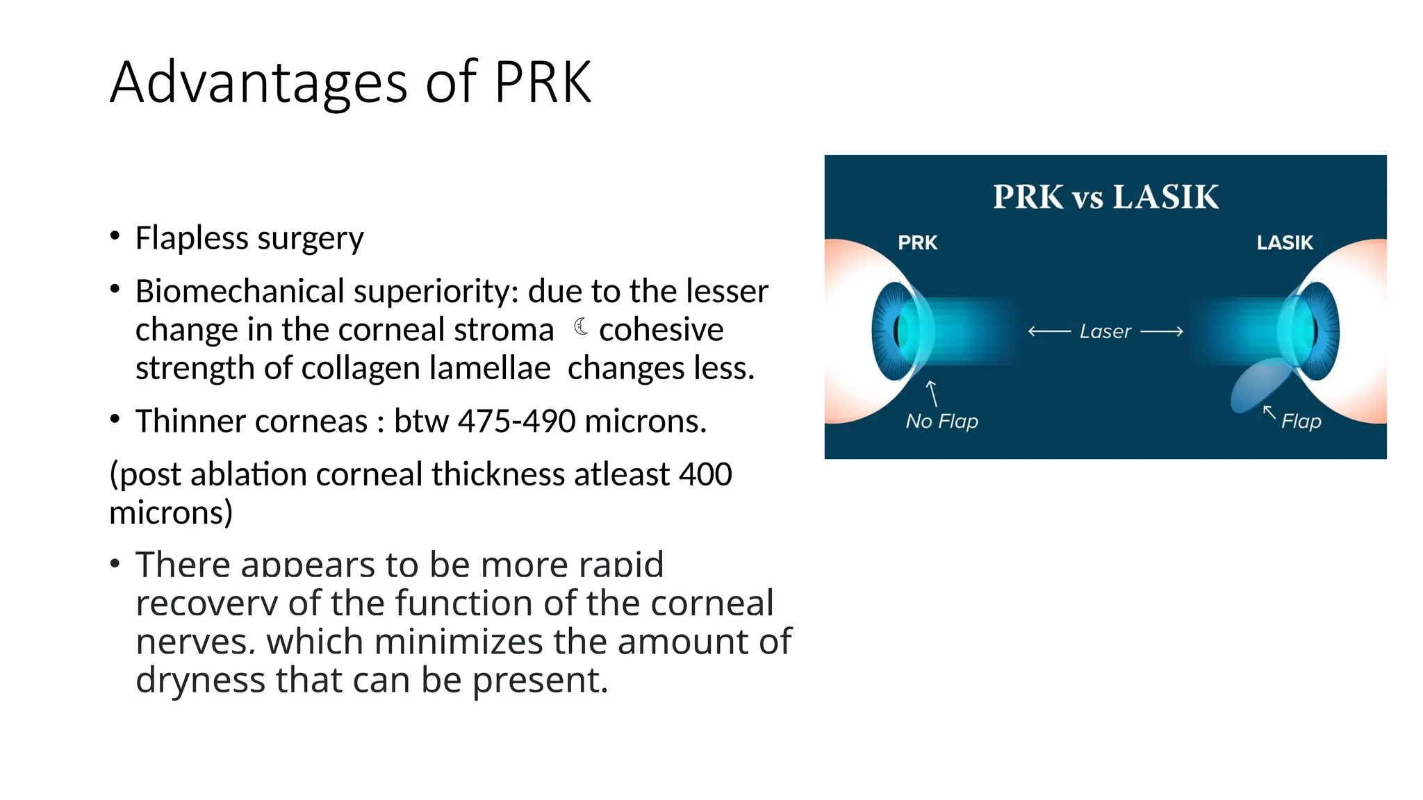 Advantages of PRK
• Flapless surgery
• Biomechanical superiority: due to the lesser
change in the corneal stroma cohesive
strength of collagen lamellae changes less.
• Thinner corneas : btw 475-490 microns.
(post ablation corneal thickness atleast 400
microns)
• There appears to be more rapid
recovery of the function of the corneal
nerves, which minimizes the amount of
dryness that can be present.
 