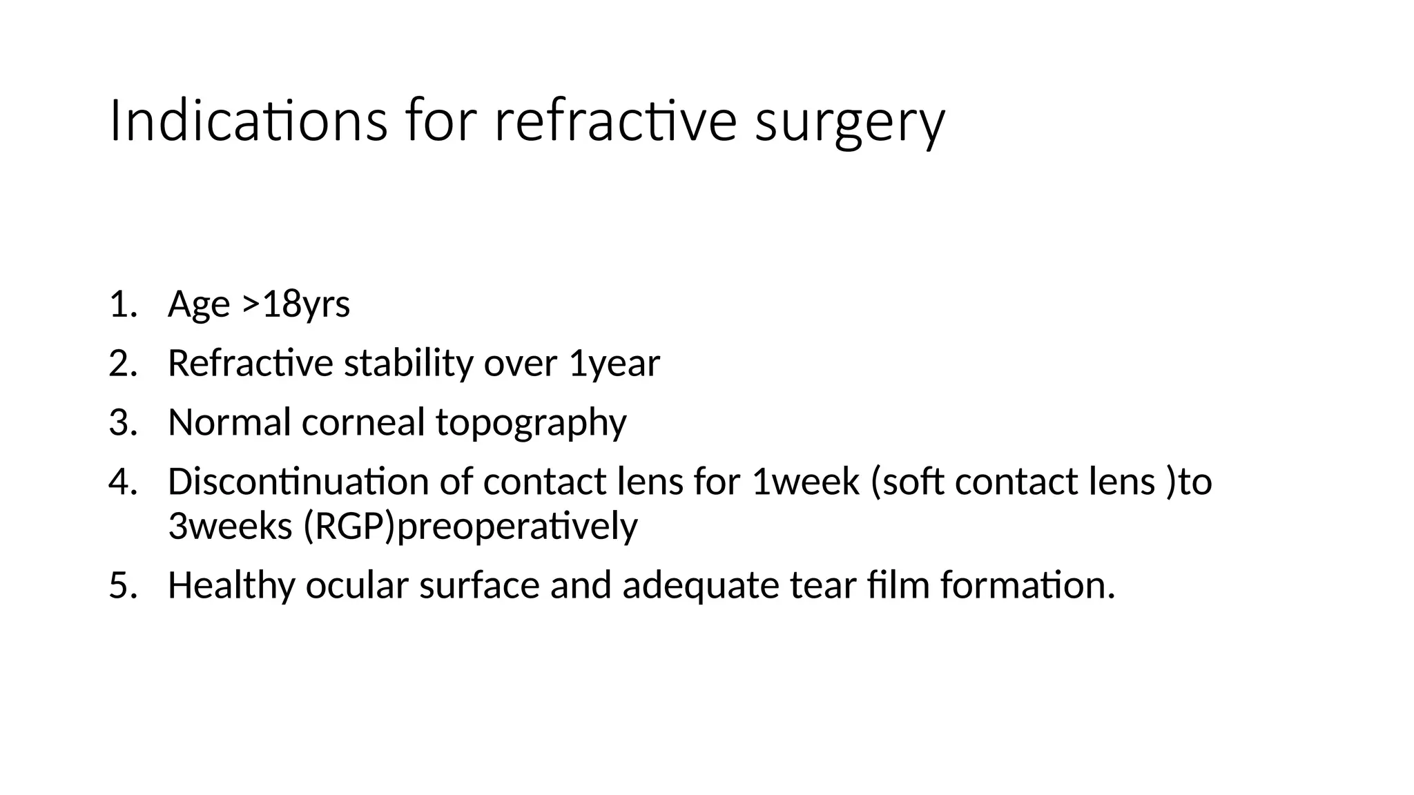 Indications for refractive surgery
1. Age >18yrs
2. Refractive stability over 1year
3. Normal corneal topography
4. Discontinuation of contact lens for 1week (soft contact lens )to
3weeks (RGP)preoperatively
5. Healthy ocular surface and adequate tear film formation.
 