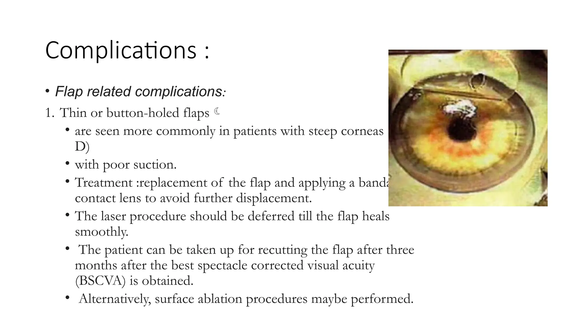 Complications :
• Flap related complications:
1. Thin or button-holed flaps
• are seen more commonly in patients with steep corneas (>46
D)
• with poor suction.
• Treatment :replacement of the flap and applying a bandage
contact lens to avoid further displacement.
• The laser procedure should be deferred till the flap heals
smoothly.
• The patient can be taken up for recutting the flap after three
months after the best spectacle corrected visual acuity
(BSCVA) is obtained.
• Alternatively, surface ablation procedures maybe performed.
 