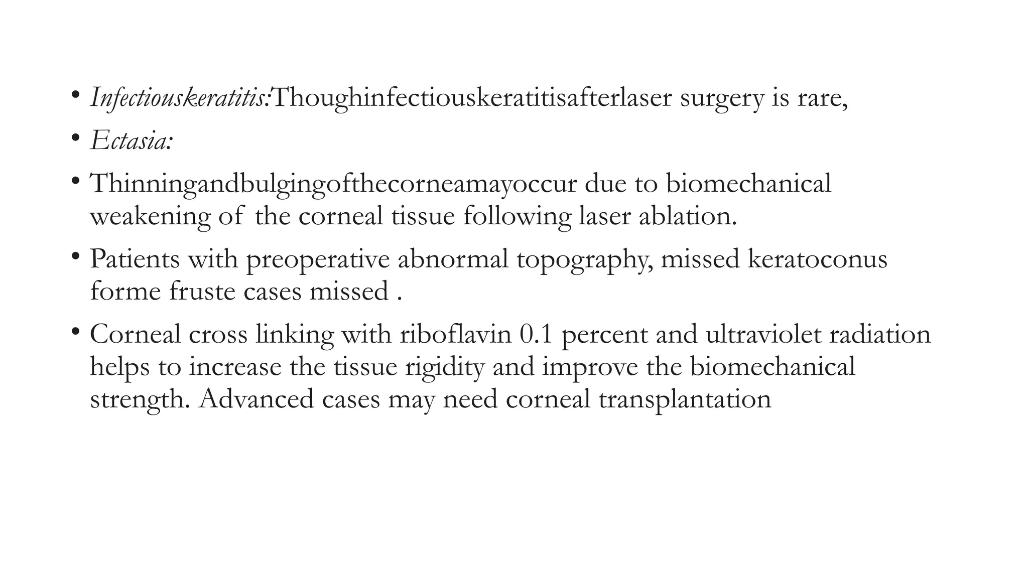• Infectiouskeratitis:Thoughinfectiouskeratitisafterlaser surgery is rare,
• Ectasia:
• Thinningandbulgingofthecorneamayoccur due to biomechanical
weakening of the corneal tissue following laser ablation.
• Patients with preoperative abnormal topography, missed keratoconus
forme fruste cases missed .
• Corneal cross linking with riboflavin 0.1 percent and ultraviolet radiation
helps to increase the tissue rigidity and improve the biomechanical
strength. Advanced cases may need corneal transplantation
 