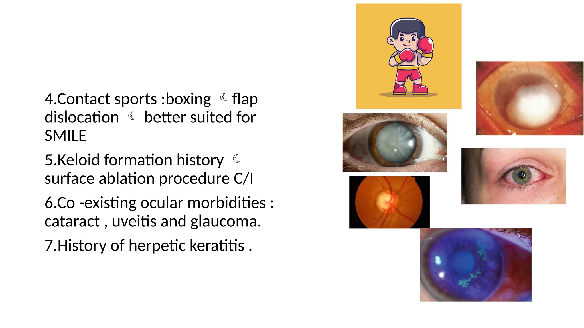 4.Contact sports :boxing flap
dislocation  better suited for
SMILE
5.Keloid formation history 
surface ablation procedure C/I
6.Co -existing ocular morbidities :
cataract , uveitis and glaucoma.
7.History of herpetic keratitis .
 