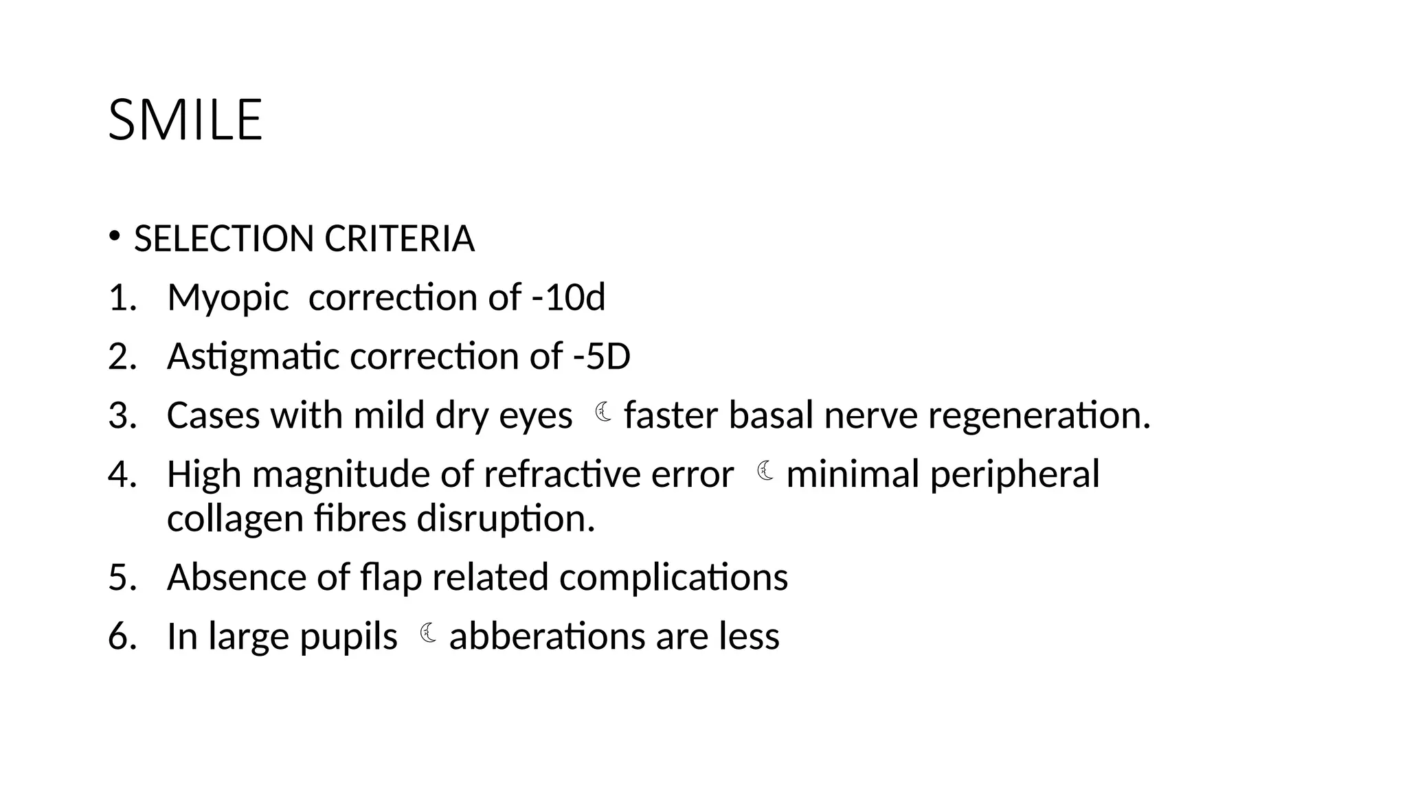 SMILE
• SELECTION CRITERIA
1. Myopic correction of -10d
2. Astigmatic correction of -5D
3. Cases with mild dry eyes faster basal nerve regeneration.
4. High magnitude of refractive error minimal peripheral
collagen fibres disruption.
5. Absence of flap related complications
6. In large pupils abberations are less
 