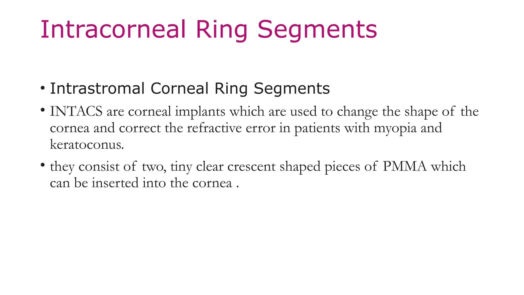 Intracorneal Ring Segments
• Intrastromal Corneal Ring Segments
• INTACS are corneal implants which are used to change the shape of the
cornea and correct the refractive error in patients with myopia and
keratoconus.
• they consist of two, tiny clear crescent shaped pieces of PMMA which
can be inserted into the cornea .
 