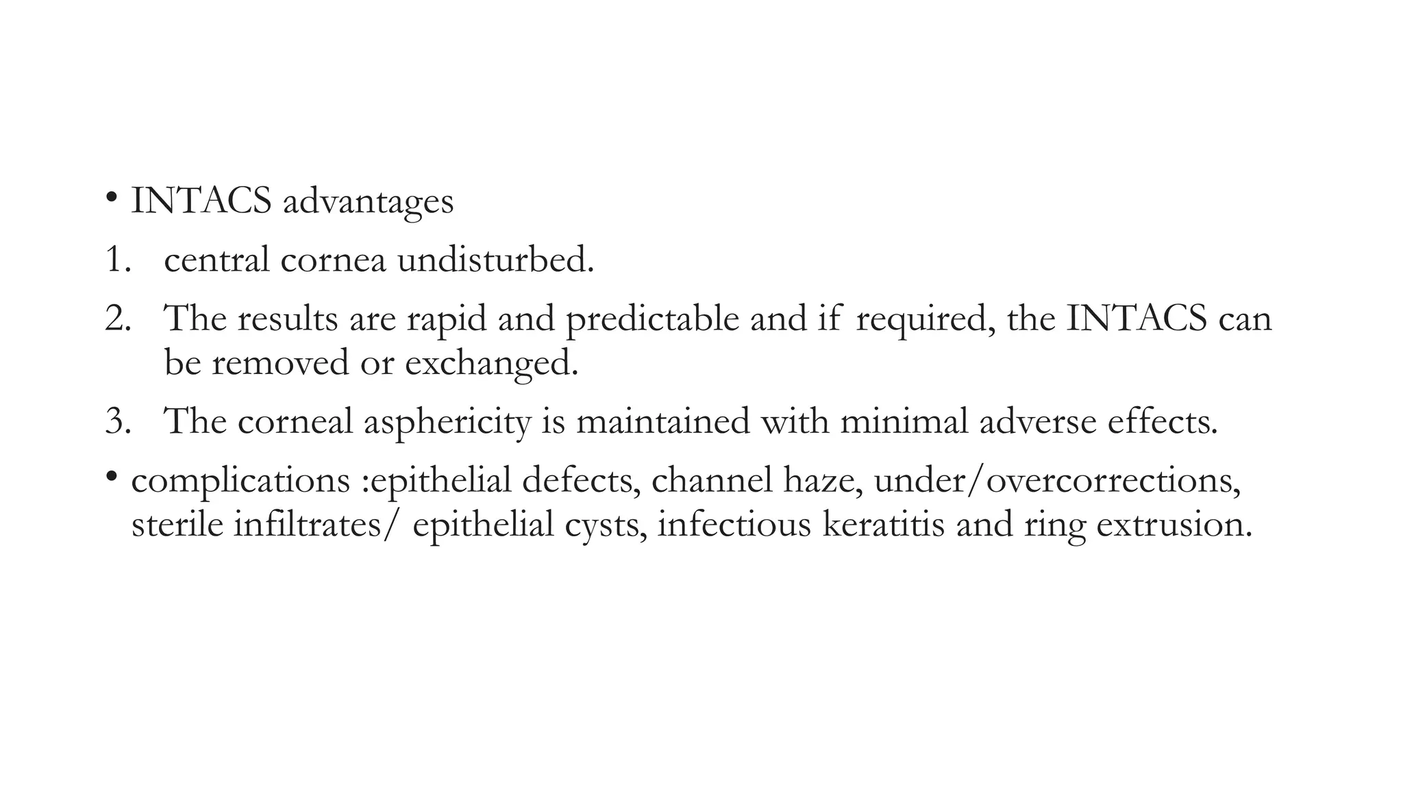 • INTACS advantages
1. central cornea undisturbed.
2. The results are rapid and predictable and if required, the INTACS can
be removed or exchanged.
3. The corneal asphericity is maintained with minimal adverse effects.
• complications :epithelial defects, channel haze, under/overcorrections,
sterile infiltrates/ epithelial cysts, infectious keratitis and ring extrusion.
 