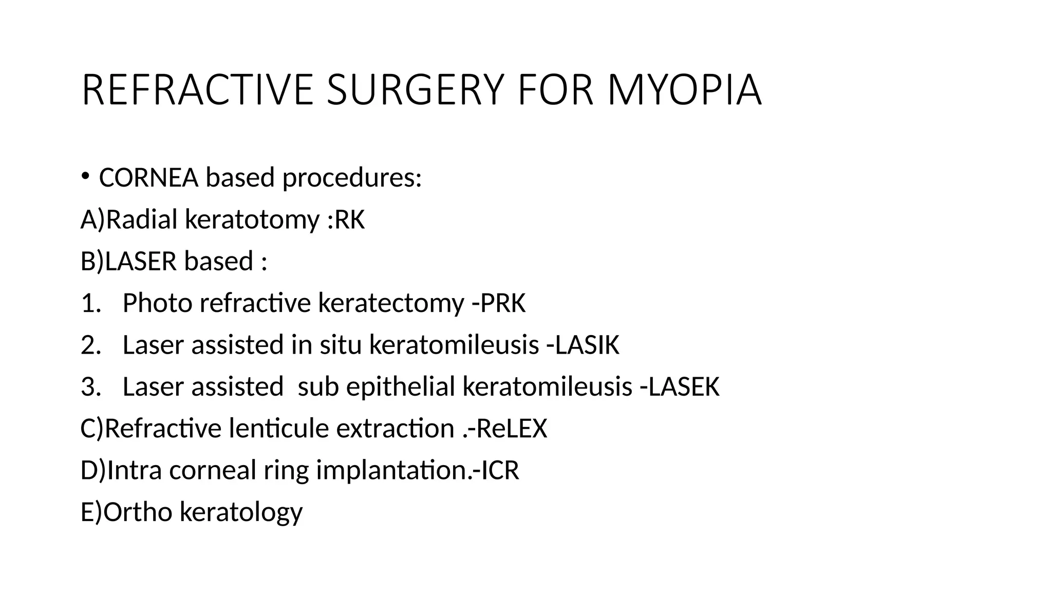 REFRACTIVE SURGERY FOR MYOPIA
• CORNEA based procedures:
A)Radial keratotomy :RK
B)LASER based :
1. Photo refractive keratectomy -PRK
2. Laser assisted in situ keratomileusis -LASIK
3. Laser assisted sub epithelial keratomileusis -LASEK
C)Refractive lenticule extraction .-ReLEX
D)Intra corneal ring implantation.-ICR
E)Ortho keratology
 