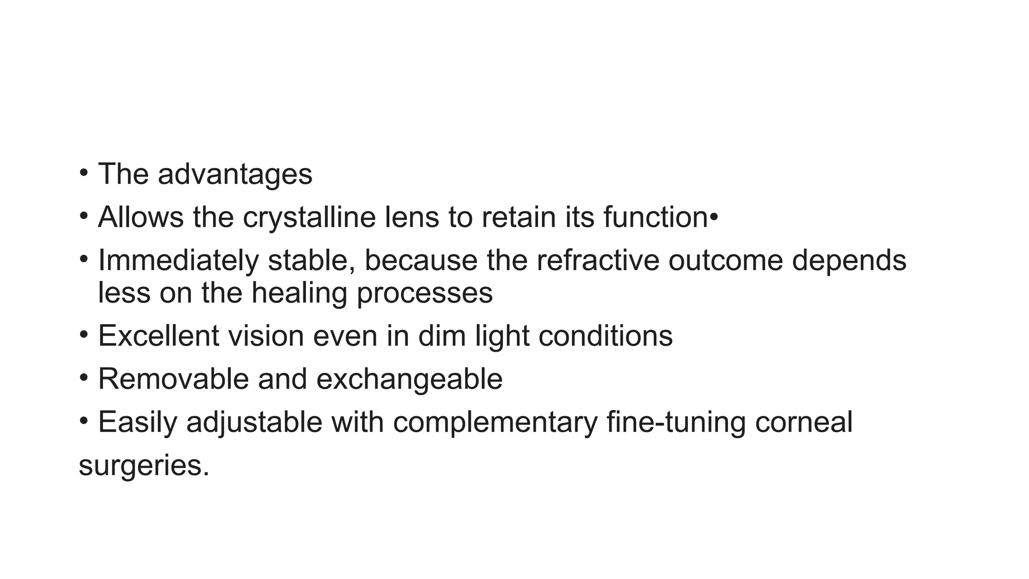 • The advantages
• Allows the crystalline lens to retain its function•
• Immediately stable, because the refractive outcome depends
less on the healing processes
• Excellent vision even in dim light conditions
• Removable and exchangeable
• Easily adjustable with complementary fine-tuning corneal
surgeries.
 