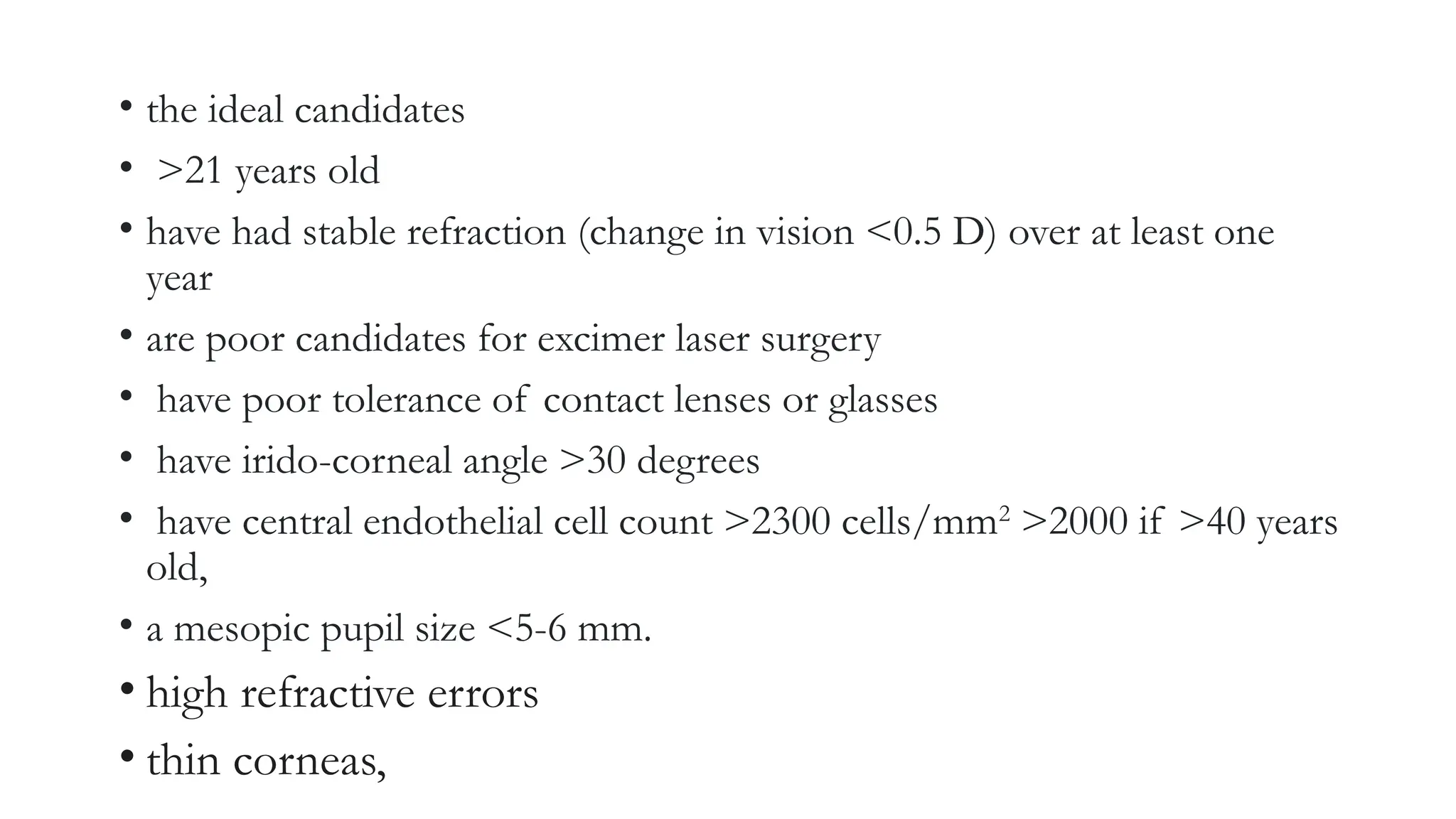 • the ideal candidates
• >21 years old
• have had stable refraction (change in vision <0.5 D) over at least one
year
• are poor candidates for excimer laser surgery
• have poor tolerance of contact lenses or glasses
• have irido-corneal angle >30 degrees
• have central endothelial cell count >2300 cells/mm2
>2000 if >40 years
old,
• a mesopic pupil size <5-6 mm.
• high refractive errors
• thin corneas,
 