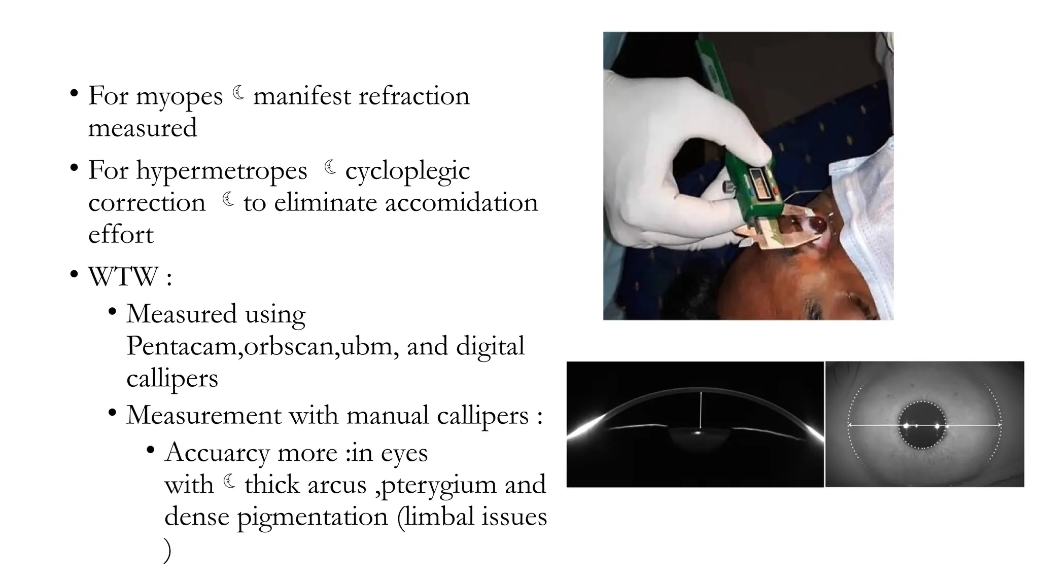 • For myopesmanifest refraction
measured
• For hypermetropes cycloplegic
correction to eliminate accomidation
effort
• WTW :
• Measured using
Pentacam,orbscan,ubm, and digital
callipers
• Measurement with manual callipers :
• Accuarcy more :in eyes
withthick arcus ,pterygium and
dense pigmentation (limbal issues
)
 