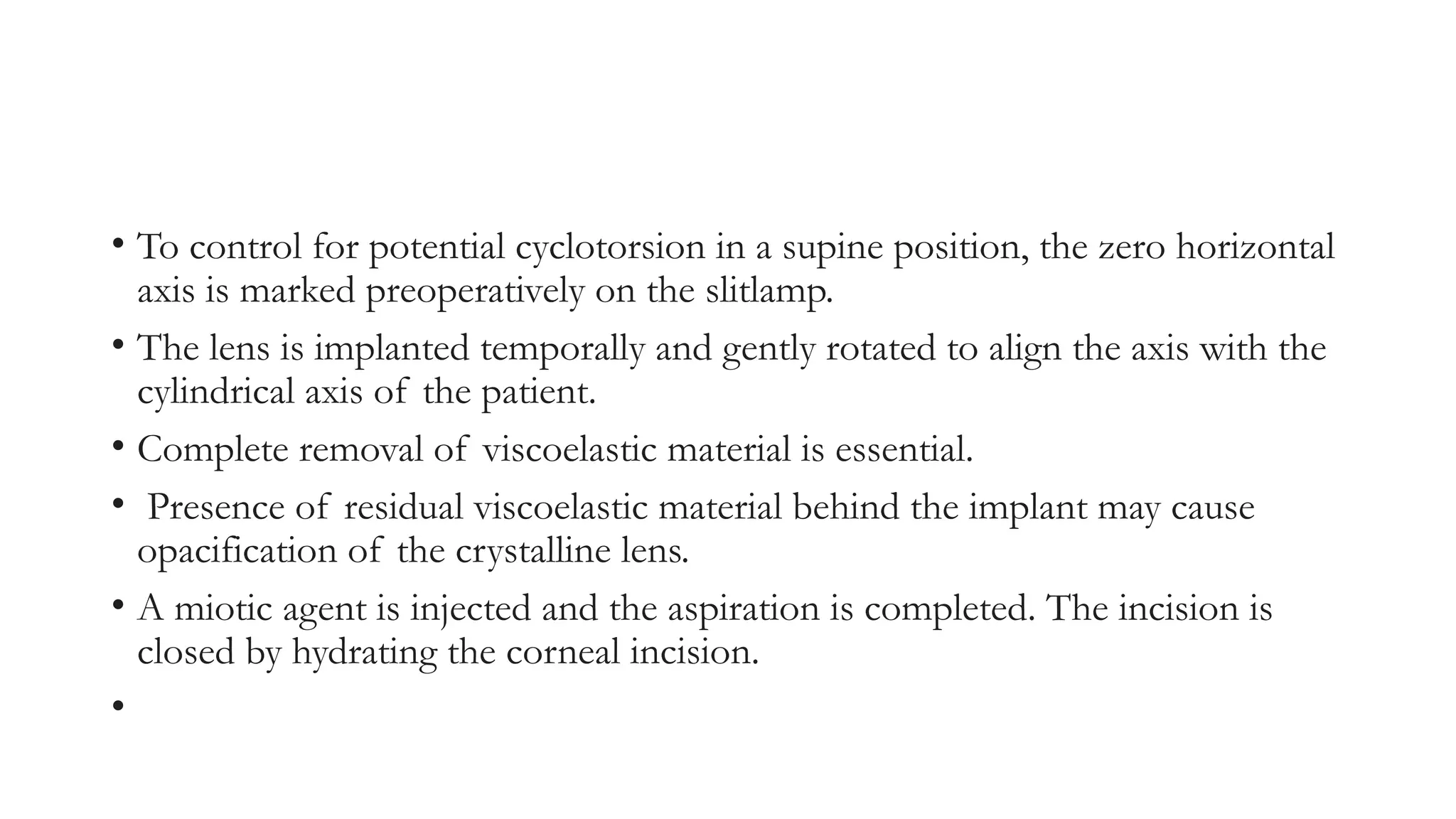 • To control for potential cyclotorsion in a supine position, the zero horizontal
axis is marked preoperatively on the slitlamp.
• The lens is implanted temporally and gently rotated to align the axis with the
cylindrical axis of the patient.
• Complete removal of viscoelastic material is essential.
• Presence of residual viscoelastic material behind the implant may cause
opacification of the crystalline lens.
• A miotic agent is injected and the aspiration is completed. The incision is
closed by hydrating the corneal incision.
•
 