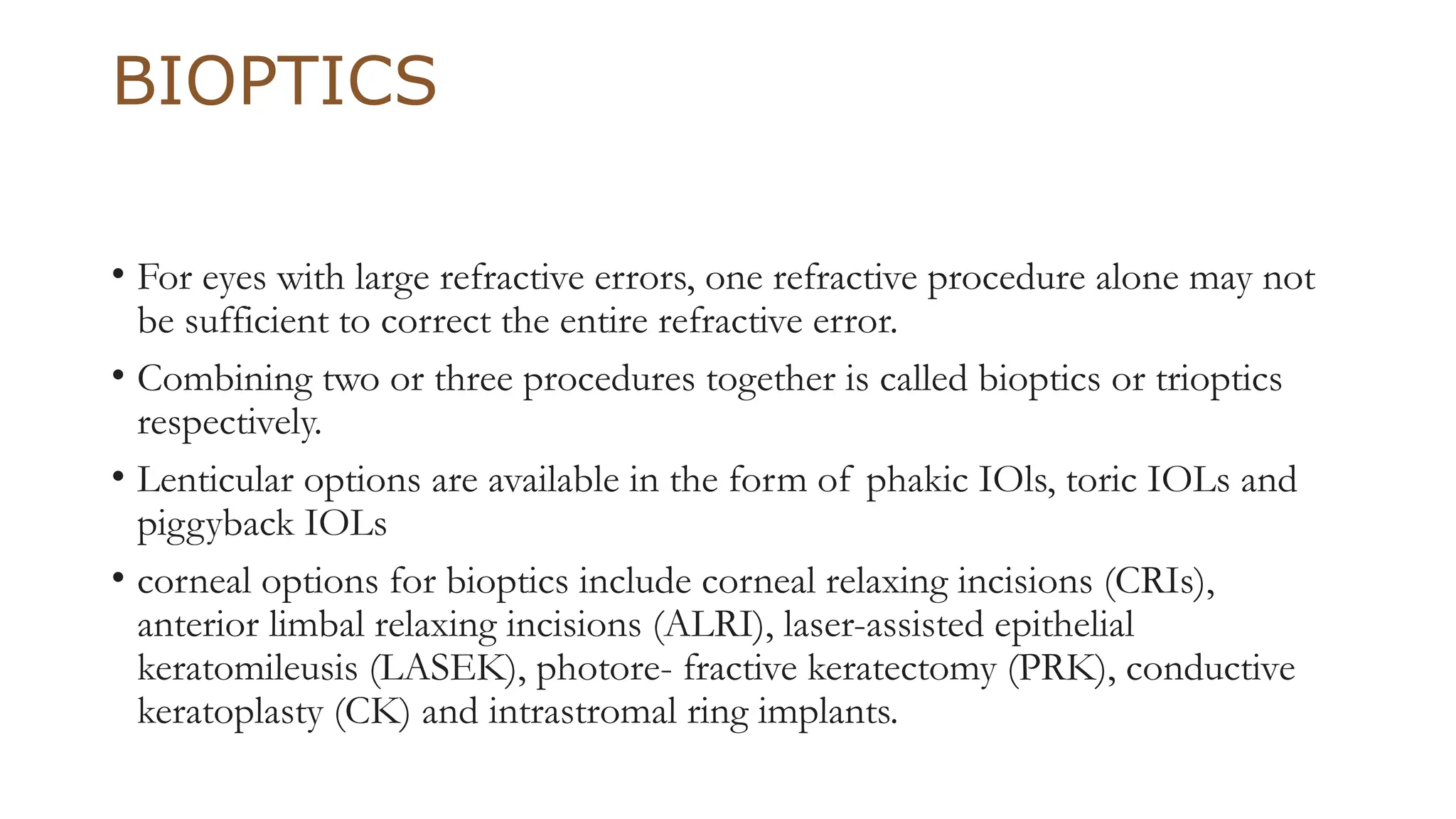 BIOPTICS
• For eyes with large refractive errors, one refractive procedure alone may not
be sufficient to correct the entire refractive error.
• Combining two or three procedures together is called bioptics or trioptics
respectively.
• Lenticular options are available in the form of phakic IOls, toric IOLs and
piggyback IOLs
• corneal options for bioptics include corneal relaxing incisions (CRIs),
anterior limbal relaxing incisions (ALRI), laser-assisted epithelial
keratomileusis (LASEK), photore- fractive keratectomy (PRK), conductive
keratoplasty (CK) and intrastromal ring implants.
 