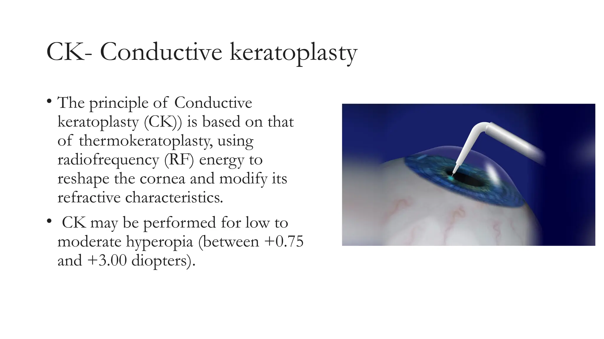 CK- Conductive keratoplasty
• The principle of Conductive
keratoplasty (CK)) is based on that
of thermokeratoplasty, using
radiofrequency (RF) energy to
reshape the cornea and modify its
refractive characteristics.
• CK may be performed for low to
moderate hyperopia (between +0.75
and +3.00 diopters).
 