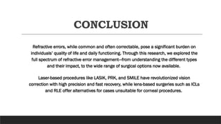 CONCLUSION
Refractive errors, while common and often correctable, pose a significant burden on
individuals’ quality of life and daily functioning. Through this research, we explored the
full spectrum of refractive error management—from understanding the different types
and their impact, to the wide range of surgical options now available.
Laser-based procedures like LASIK, PRK, and SMILE have revolutionized vision
correction with high precision and fast recovery, while lens-based surgeries such as ICLs
and RLE offer alternatives for cases unsuitable for corneal procedures.
 