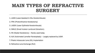 MAIN TYPES OF REFRACTIVE
SURGERY
1. LASIK (Laser-Assisted In Situ Keratomileusis)
2. PRK (Photorefractive Keratectomy)
3. LASEK (Laser Epithelial Keratomileusis)
4. SMILE (Small Incision Lenticule Extraction):.
5. RK (Radial Keratotomy) – Rarely used today
6. ALK (Automated Lamellar Keratoplasty) – Largely replaced by LASIK
7. Phakic Intraocular Lens (IOL) Implantation
8. Refractive Lens Exchange (RLE)
 